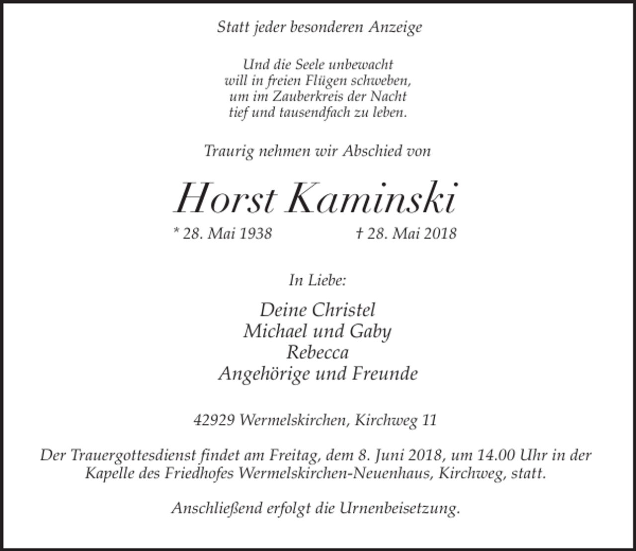 <p>Statt jeder besonderen Anzeige<br />Und die Seele unbewacht<br />will in freien Flügen schweben,<br />um im Zauberkreis der Nacht<br />tief und tausendfach zu leben.</p><p>Traurig nehmen wir Abschied von</p><p>Horst Kaminski</p><p>* 28. Mai 1938</p><p>† 28. Mai 2018</p><p>In Liebe:</p><p>Deine Christel<br />Michael und Gaby<br />Rebecca<br />Angehörige und Freunde<br />42929 Wermelskirchen, Kirchweg 11</p><p>Der Trauergottesdienst findet am Freitag, dem 8. Juni 2018, um 14.00 Uhr in der<br />Kapelle des Friedhofes Wermelskirchen-Neuenhaus, Kirchweg, statt.<br />Anschließend erfolgt die Urnenbeisetzung.</p>