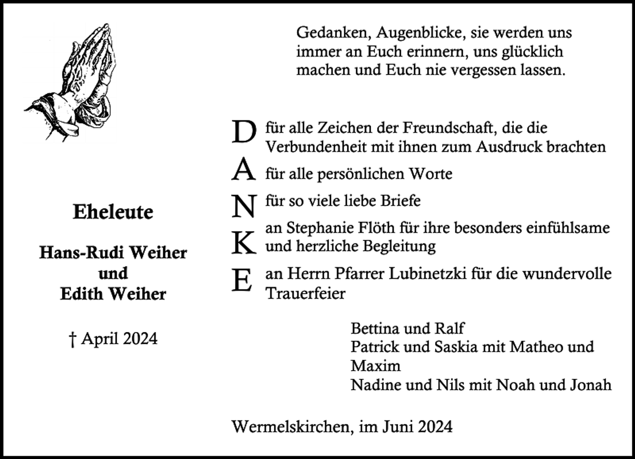<p>Gedanken, Augenblicke, sie werden uns<br />immer an Euch erinnern, uns glücklich<br />machen und Euch nie vergessen lassen.</p><p>Eheleute<br />Hans-Rudi Weiher<br />und<br />Edith Weiher<br />† April 2024</p><p>für alle Zeichen der Freundschaft, die die<br />D Verbundenheit<br />mit ihnen zum Ausdruck brachten<br />A für alle persönlichen Worte<br />so viele liebe Briefe<br />N für<br />an Stephanie Flöth für ihre besonders einfühlsame<br />K und herzliche Begleitung<br />Herrn Pfarrer Lubinetzki für die wundervolle<br />E an<br />Trauerfeier<br />Bettina und Ralf<br />Patrick und Saskia mit Matheo und<br />Maxim<br />Nadine und Nils mit Noah und Jonah</p><p>Wermelskirchen, im Juni 2024</p>