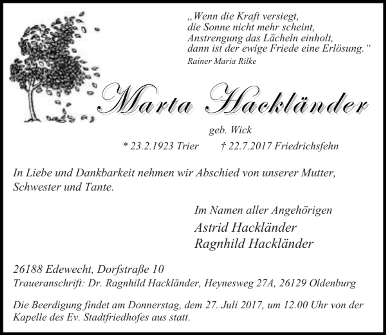<p>„Wenn die Kraft versiegt,<br />die Sonne nicht mehr scheint,<br />Anstrengung das Lächeln einholt,<br />dann ist der ewige Friede eine Erlösung.“<br />Rainer Maria Rilke</p><p>Marta Hackländer<br />geb. Wick</p><p>* 23.2.1923 Trier</p><p>† 22.7.2017 Friedrichsfehn</p><p>In Liebe und Dankbarkeit nehmen wir Abschied von unserer Mutter,<br />Schwester und Tante.<br />Im Namen aller Angehörigen</p><p>Astrid Hackländer<br />Ragnhild Hackländer<br />26188 Edewecht, Dorfstraße 10</p><p>Traueranschrift: Dr. Ragnhild Hackländer, Heynesweg 27A, 26129 Oldenburg<br />Die Beerdigung findet am Donnerstag, dem 27. Juli 2017, um 12.00 Uhr von der<br />Kapelle des Ev. Stadtfriedhofes aus statt.</p>