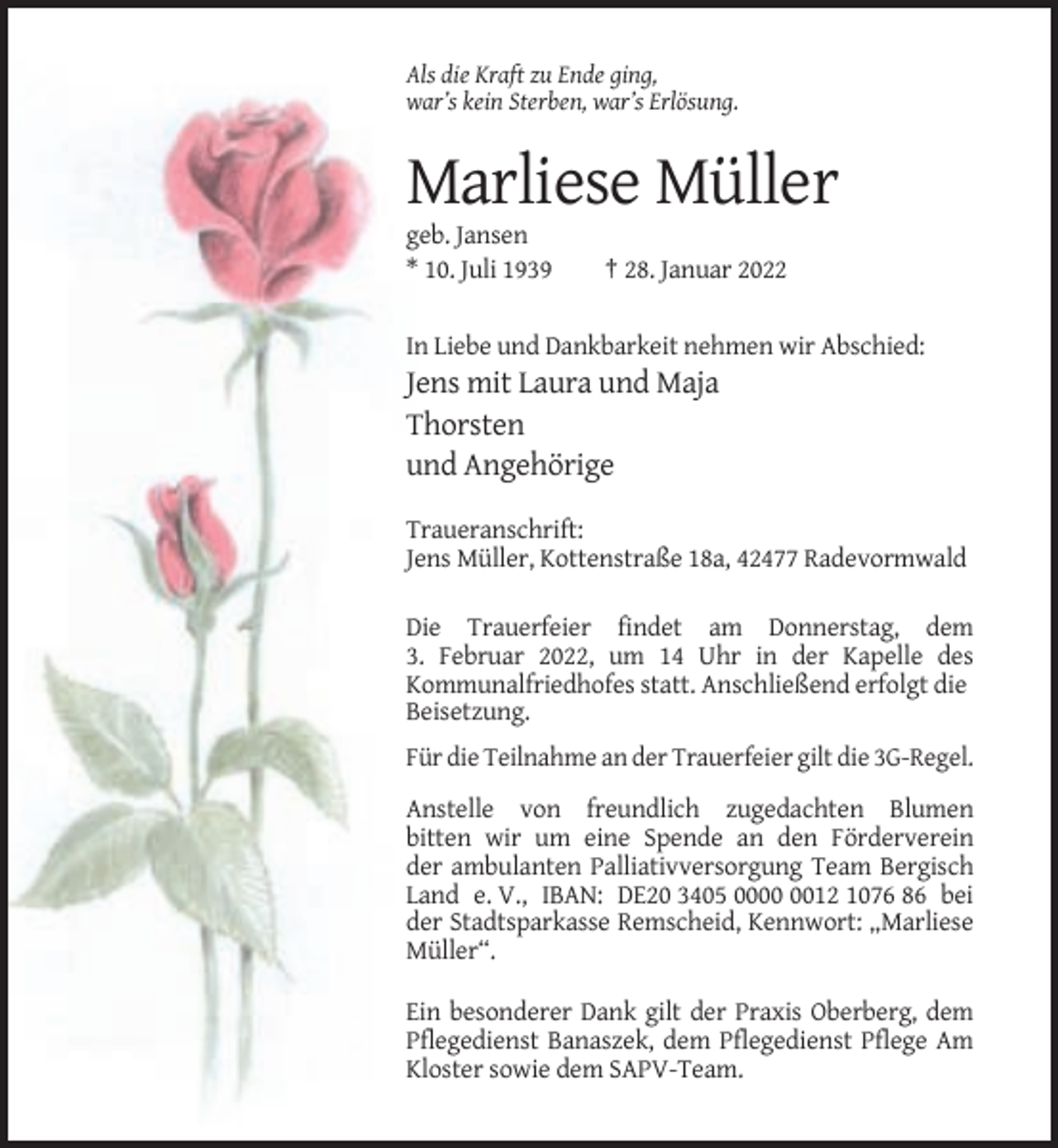 <p>Als die Kraft zu Ende ging,<br />war’s kein Sterben, war’s Erlösung.</p><p>Marliese Müller<br />geb. Jansen<br />* 10. Juli 1939</p><p>† 28. Januar 2022</p><p>In Liebe und Dankbarkeit nehmen wir Abschied:</p><p>Jens mit Laura und Maja<br />Thorsten<br />und Angehörige<br />Traueranschrift:<br />Jens Müller, Kottenstraße 18a, 42477 Radevormwald<br />Die Trauerfeier findet am Donnerstag, dem<br />3. Februar 2022, um 14 Uhr in der Kapelle des<br />Kommunalfriedhofes statt. Anschließend erfolgt die<br />Beisetzung.<br />Für die Teilnahme an der Trauerfeier gilt die 3G-Regel.<br />Anstelle von freundlich zugedachten Blumen<br />bitten wir um eine Spende an den Förderverein<br />der ambulanten Palliativversorgung Team Bergisch<br />Land e. V., IBAN: DE20 3405 0012 1076 86 bei<br />der Stadtsparkasse Remscheid, Kennwort: „Marliese<br />Müller“.<br />Ein besonderer Dank gilt der Praxis Oberberg, dem<br />Pflegedienst Banaszek, dem Pflegedienst Pflege Am<br />Kloster sowie dem SAPV-Team.</p>