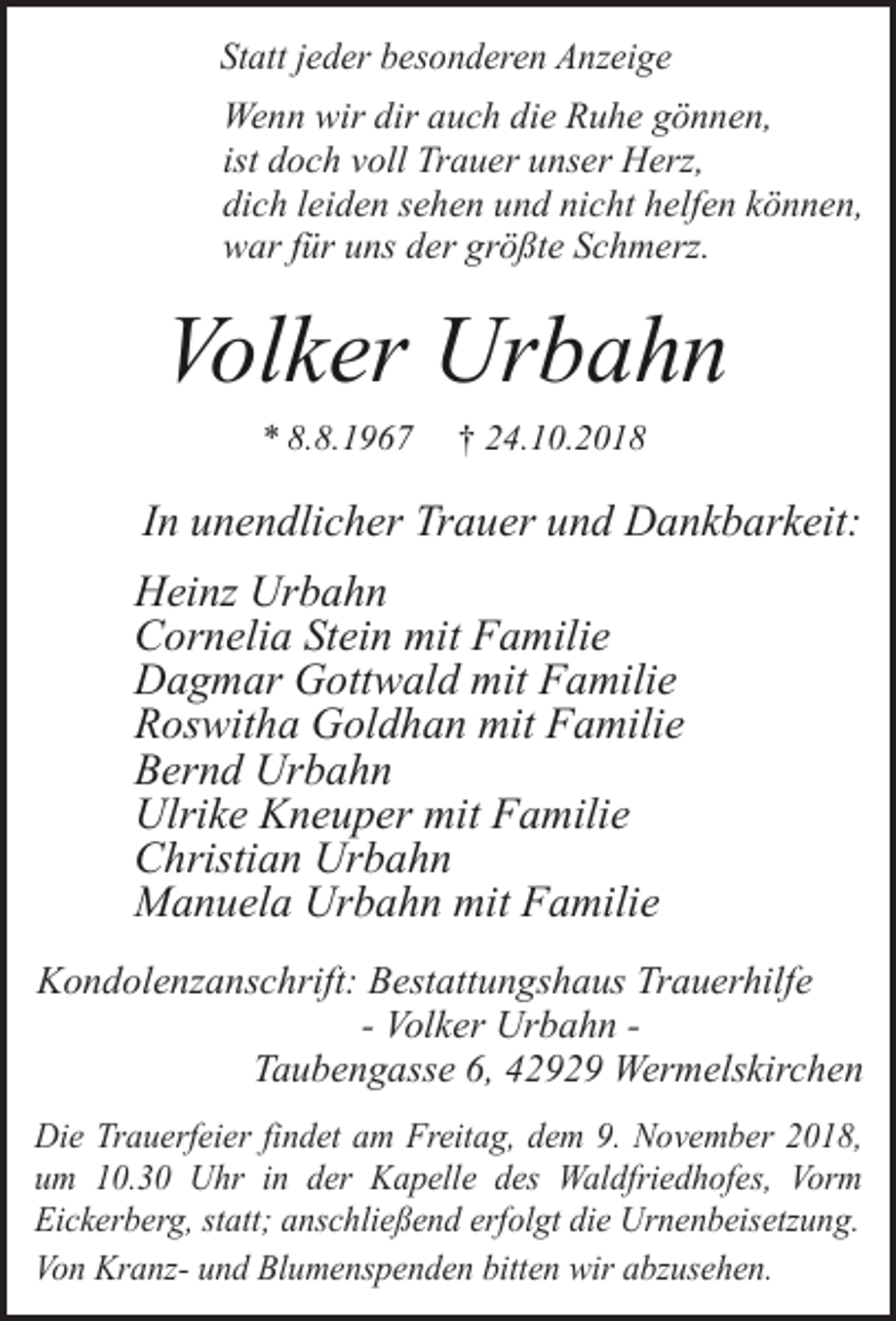 <p>Statt jeder besonderen Anzeige</p><p>Wenn wir dir auch die Ruhe gönnen,<br />ist doch voll Trauer unser Herz,<br />dich leiden sehen und nicht helfen können,<br />war für uns der größte Schmerz.</p><p>Volker Urbahn<br />* 8.8.1967</p><p>† 24.10.2018</p><p>In unendlicher Trauer und Dankbarkeit:<br />Heinz Urbahn<br />Cornelia Stein mit Familie<br />Dagmar Gottwald mit Familie<br />Roswitha Goldhan mit Familie<br />Bernd Urbahn<br />Ulrike Kneuper mit Familie<br />Christian Urbahn<br />Manuela Urbahn mit Familie<br />Kondolenzanschrift: Bestattungshaus Trauerhilfe<br />- Volker Urbahn Taubengasse 6, 42929 Wermelskirchen<br />Die Trauerfeier findet am Freitag, dem 9. November 2018,<br />um 10.30 Uhr in der Kapelle des Waldfriedhofes, Vorm<br />Eickerberg, statt; anschließend erfolgt die Urnenbeisetzung.<br />Von Kranz- und Blumenspenden bitten wir abzusehen.</p>