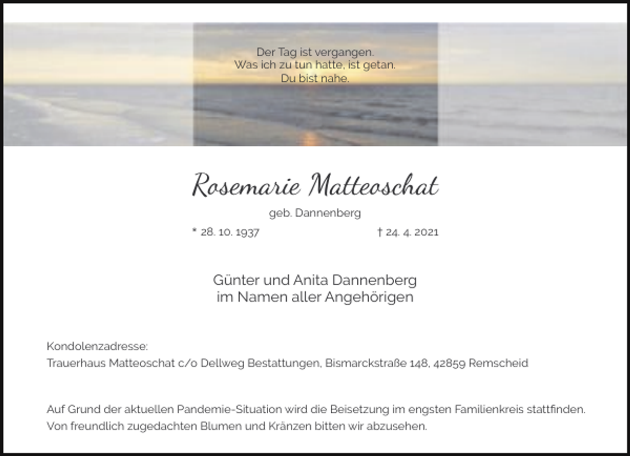 <p>Der Tag ist vergangen.<br />Was ich zu tun hatte, ist getan.<br />Du bist nahe.</p><p>Rosemarie Matteoschat<br />geb. Dannenberg<br />* 28. 10. 1937</p><p>† 24. 4. 2021</p><p>Günter und Anita Dannenberg<br />im Namen aller Angehörigen<br />Kondolenzadresse:<br />Trauerhaus Matteoschat c/o Dellweg Bestattungen, Bismarckstraße 148, 42859 Remscheid</p><p>Auf Grund der aktuellen Pandemie-Situation wird die Beisetzung im engsten Familienkreis stattﬁnden.<br />Von freundlich zugedachten Blumen und Kränzen bitten wir abzusehen.</p>