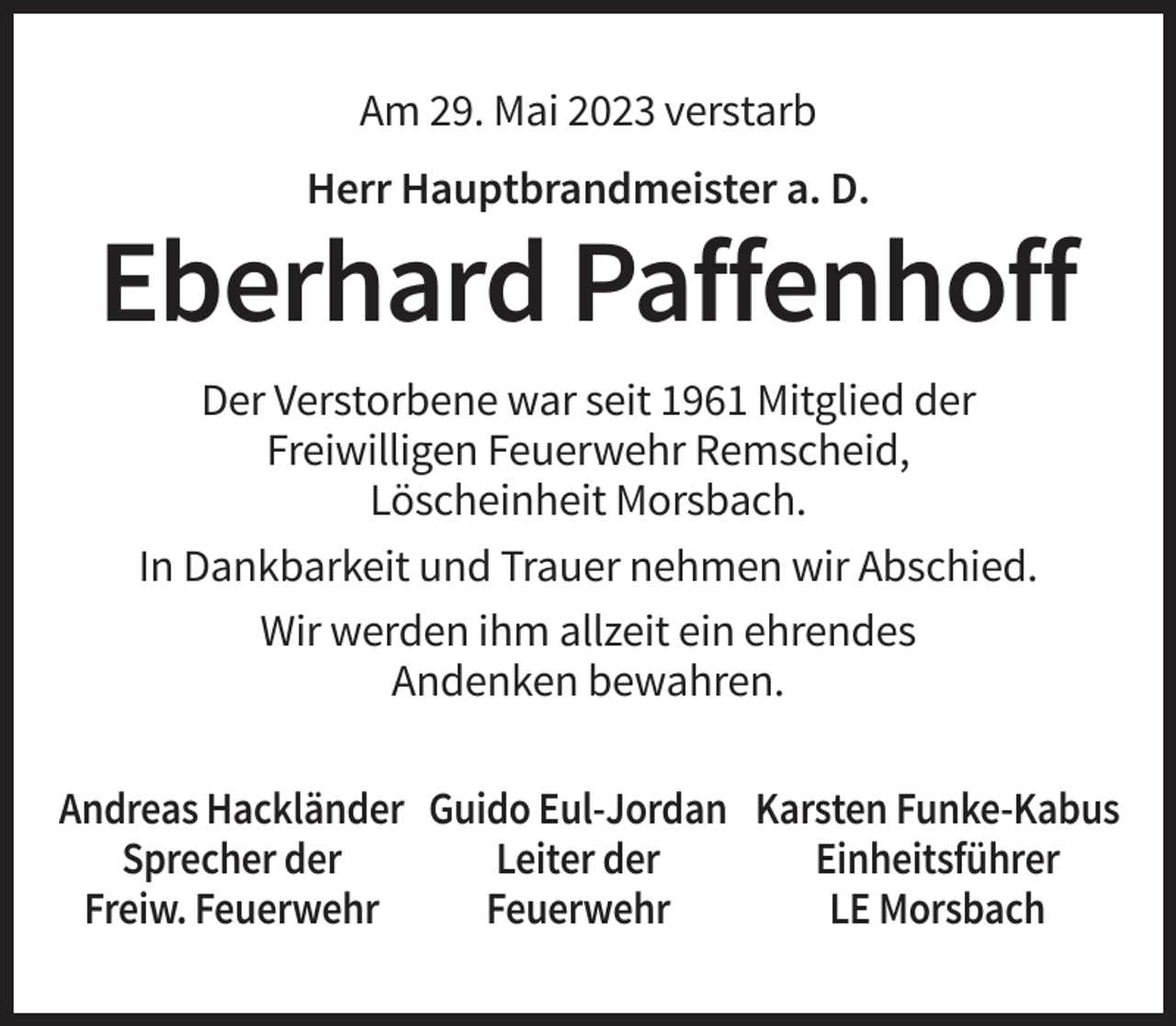 <p>Am 29. Mai 2023 verstarb<br />Herr Hauptbrandmeister a. D.</p><p>Eberhard Paffenhoff<br />Der Verstorbene war seit 1961 Mitglied der<br />Freiwilligen Feuerwehr Remscheid,<br />Löscheinheit Morsbach.<br />In Dankbarkeit und Trauer nehmen wir Abschied.<br />Wir werden ihm allzeit ein ehrendes<br />Andenken bewahren.<br />Andreas Hackländer Guido Eul-Jordan Karsten Funke-Kabus<br />Sprecher der<br />Leiter der<br />Einheitsführer<br />Freiw. Feuerwehr<br />Feuerwehr<br />LE Morsbach</p>