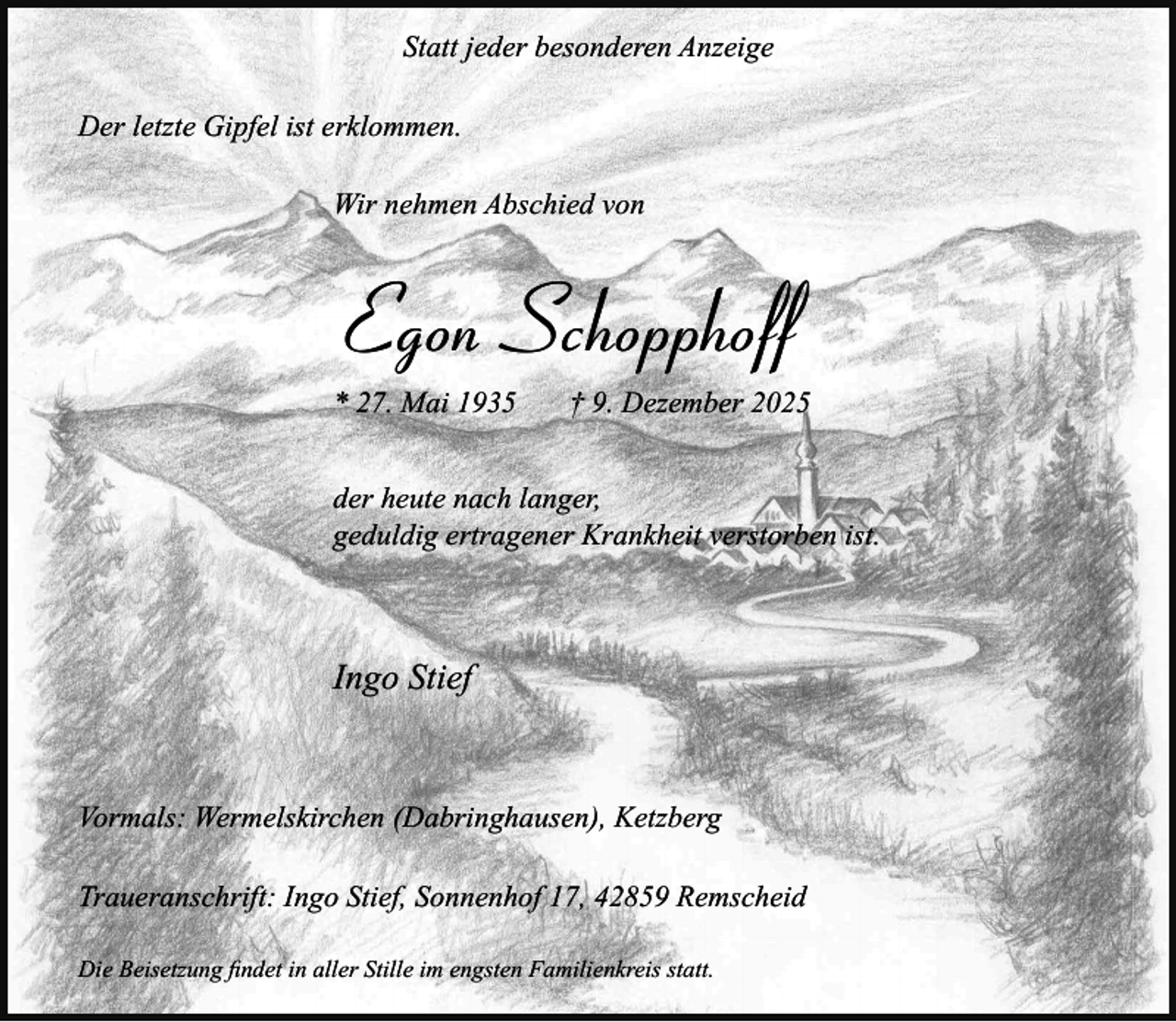 <p>Statt jeder besonderen Anzeige<br />Der letzte Gipfel ist erklommen.<br />Wir nehmen Abschied von</p><p>Egon Schopphoff<br />* 27. Mai 1935</p><p>† 9. Dezember 2025</p><p>der heute nach langer,<br />geduldig ertragener Krankheit verstorben ist.</p><p>Ingo Stief</p><p>Vormals: Wermelskirchen (Dabringhausen), Ketzberg<br />Traueranschrift: Ingo Stief, Sonnenhof 17, 42859 Remscheid<br />Die Beisetzung ﬁndet in aller Stille im engsten Familienkreis statt.</p>