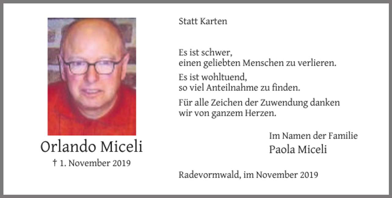 <p>Statt Karten</p><p>Es ist schwer,<br />einen geliebten Menschen zu verlieren.<br />Es ist wohltuend,<br />so viel Anteilnahme zu finden.<br />Für alle Zeichen der Zuwendung danken<br />wir von ganzem Herzen.<br />Im Namen der Familie</p><p>Orlando Miceli</p><p>Paola Miceli</p><p>† 1. November 2019<br />Radevormwald, im November 2019</p>