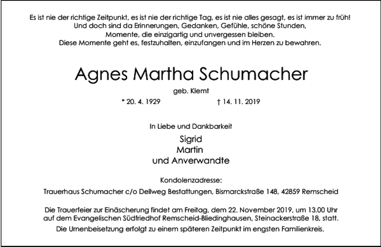 <p>Es ist nie der richtige Zeitpunkt, es ist nie der richtige Tag, es ist nie alles gesagt, es ist immer zu früh!<br />Und doch sind da Erinnerungen, Gedanken, Gefühle, schöne Stunden,<br />Momente, die einzigartig und unvergessen bleiben.<br />Diese Momente geht es, festzuhalten, einzufangen und im Herzen zu bewahren.</p><p>Agnes Martha Schumacher<br />geb. Klemt<br />* 20. 4. 1929</p><p>† 14. 11. 2019</p><p>In Liebe und Dankbarkeit</p><p>Sigrid<br />Martin<br />und Anverwandte<br />Kondolenzadresse:<br />Trauerhaus Schumacher c/o Dellweg Bestattungen, Bismarckstraße 148, 42859 Remscheid<br />Die Trauerfeier zur Einäscherung findet am Freitag, dem 22. November 2019, um 13.00 Uhr<br />auf dem Evangelischen Südfriedhof Remscheid-Bliedinghausen, Steinackerstraße 18, statt.<br />Die Urnenbeisetzung erfolgt zu einem späteren Zeitpunkt im engsten Familienkreis.</p>