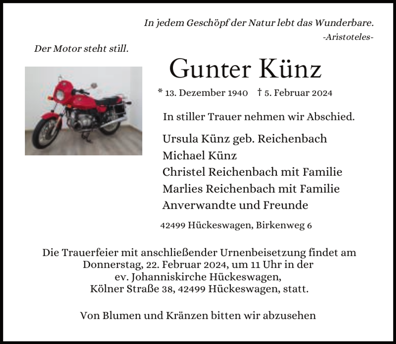 <p>In jedem Geschöpf der Natur lebt das Wunderbare.<br />Der Motor steht still.</p><p>-Aristoteles-</p><p>Gunter Künz</p><p>* 13. Dezember 1940 † 5. Februar 2024</p><p>In stiller Trauer nehmen wir Abschied.</p><p>Ursula Künz geb. Reichenbach<br />Michael Künz<br />Christel Reichenbach mit Familie<br />Marlies Reichenbach mit Familie<br />Anverwandte und Freunde<br />42499 Hückeswagen, Birkenweg 6</p><p>Die Trauerfeier mit anschließender Urnenbeisetzung findet am<br />Donnerstag, 22. Februar 2024, um 11 Uhr in der<br />ev. Johanniskirche Hückeswagen,<br />Kölner Straße 38, 42499 Hückeswagen, statt.<br />Von Blumen und Kränzen bitten wir abzusehen</p>