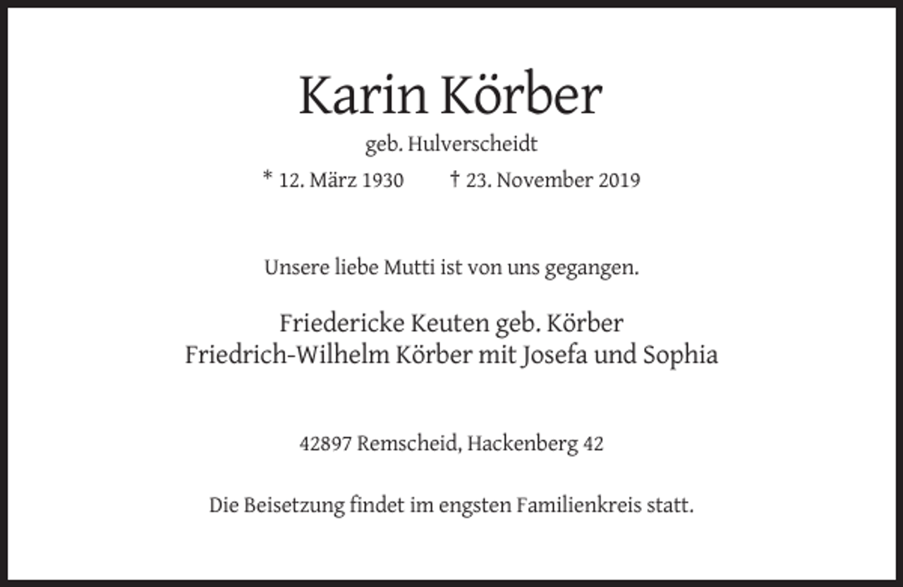<p>Karin Körber<br />geb. Hulverscheidt<br />* 12. März 1930</p><p>† 23. November 2019</p><p>Unsere liebe Mutti ist von uns gegangen.</p><p>Friedericke Keuten geb. Körber<br />Friedrich-Wilhelm Körber mit Josefa und Sophia</p><p>42897 Remscheid, Hackenberg 42<br />Die Beisetzung findet im engsten Familienkreis statt.</p>