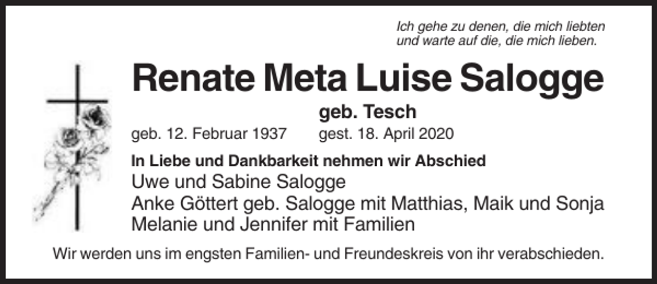 <p>Ich gehe zu denen, die mich liebten<br />und warte auf die, die mich lieben.</p><p>Renate Meta Luise Salogge<br />geb. Tesch<br />geb. 12. Februar 1937</p><p>gest. 18. April 2020</p><p>In Liebe und Dankbarkeit nehmen wir Abschied</p><p>Uwe und Sabine Salogge<br />Anke Göttert geb. Salogge mit Matthias, Maik und Sonja<br />Melanie und Jennifer mit Familien<br />Wir werden uns im engsten Familien- und Freundeskreis von ihr verabschieden.</p>