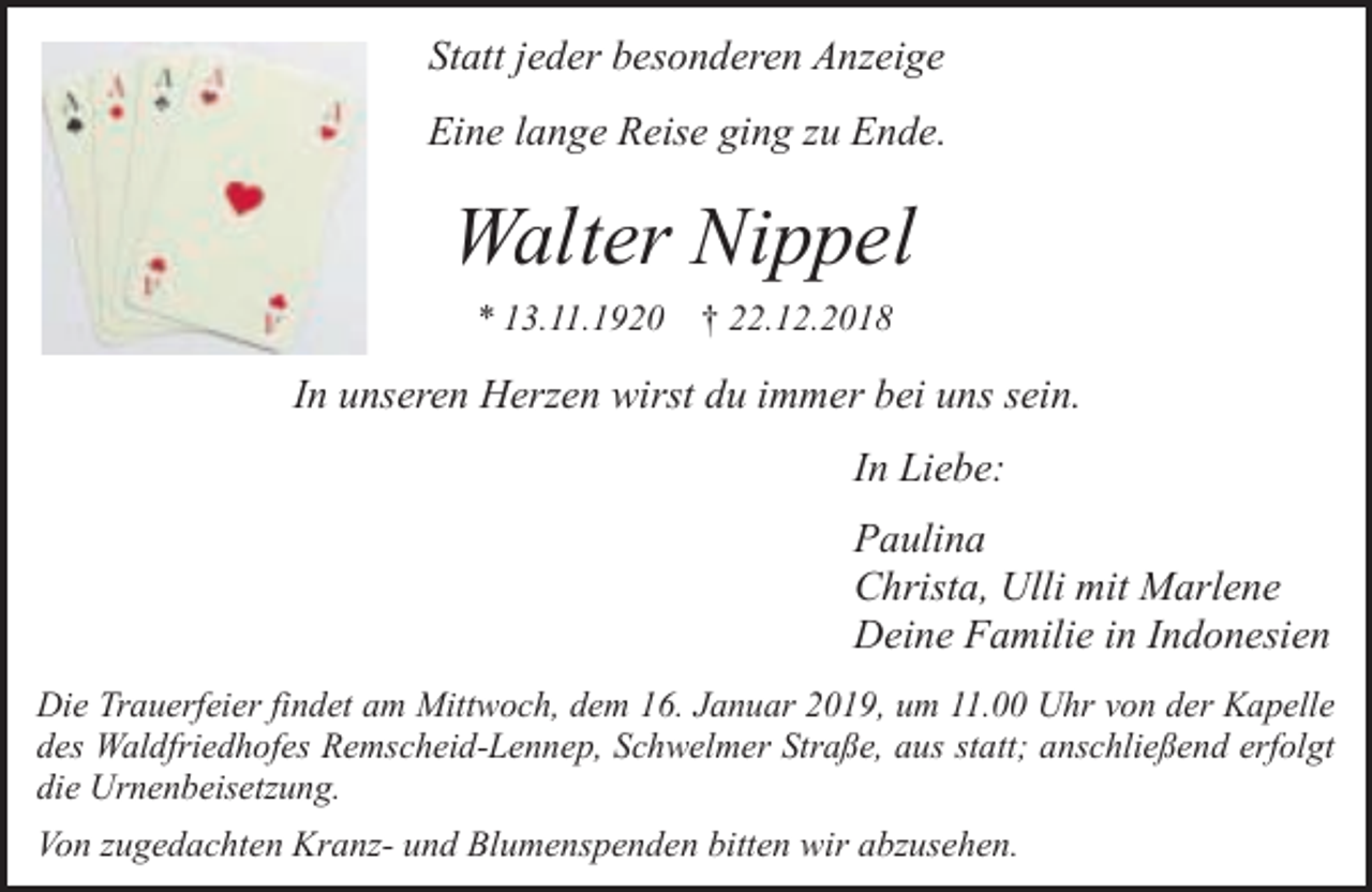 <p>Statt jeder besonderen Anzeige<br />Eine lange Reise ging zu Ende.</p><p>Walter Nippel<br />* 13.11.1920</p><p>† 22.12.2018</p><p>In unseren Herzen wirst du immer bei uns sein.<br />In Liebe:<br />Paulina<br />Christa, Ulli mit Marlene<br />Deine Familie in Indonesien<br />Die Trauerfeier findet am Mittwoch, dem 16. Januar 2019, um 11.00 Uhr von der Kapelle<br />des Waldfriedhofes Remscheid-Lennep, Schwelmer Straße, aus statt; anschließend erfolgt<br />die Urnenbeisetzung.</p><p>Von zugedachten Kranz- und Blumenspenden bitten wir abzusehen.</p>