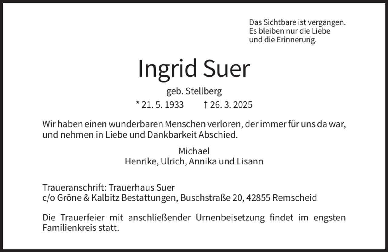 <p>Das Sichtbare ist vergangen.<br />Es bleiben nur die Liebe<br />und die Erinnerung.</p><p>Ingrid Suer<br />geb. Stellberg<br />* 21. 5. 1933<br />† 26. 3. 2025<br />Wir haben einen wunderbaren Menschen verloren, der immer für uns da war,<br />und nehmen in Liebe und Dankbarkeit Abschied.<br />Michael<br />Henrike, Ulrich, Annika und Lisann<br />Traueranschrift: Trauerhaus Suer<br />c/o Gröne &amp; Kalbitz Bestattungen, Buschstraße 20, 42855 Remscheid<br />Die Trauerfeier mit anschließender Urnenbeisetzung findet im engsten<br />Familienkreis statt.</p>