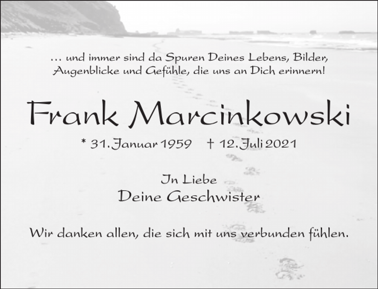 <p>… und immer sind da Spuren Deines Lebens, Bilder,<br />Augenblicke und Gefühle, die uns an Dich erinnern!</p><p>Frank Marcinkowski<br />* 31.Januar 1959</p><p>† 12.Juli 2021</p><p>In Liebe</p><p>Deine Geschwister<br />Wir danken allen, die sich mit uns verbunden fühlen.</p>