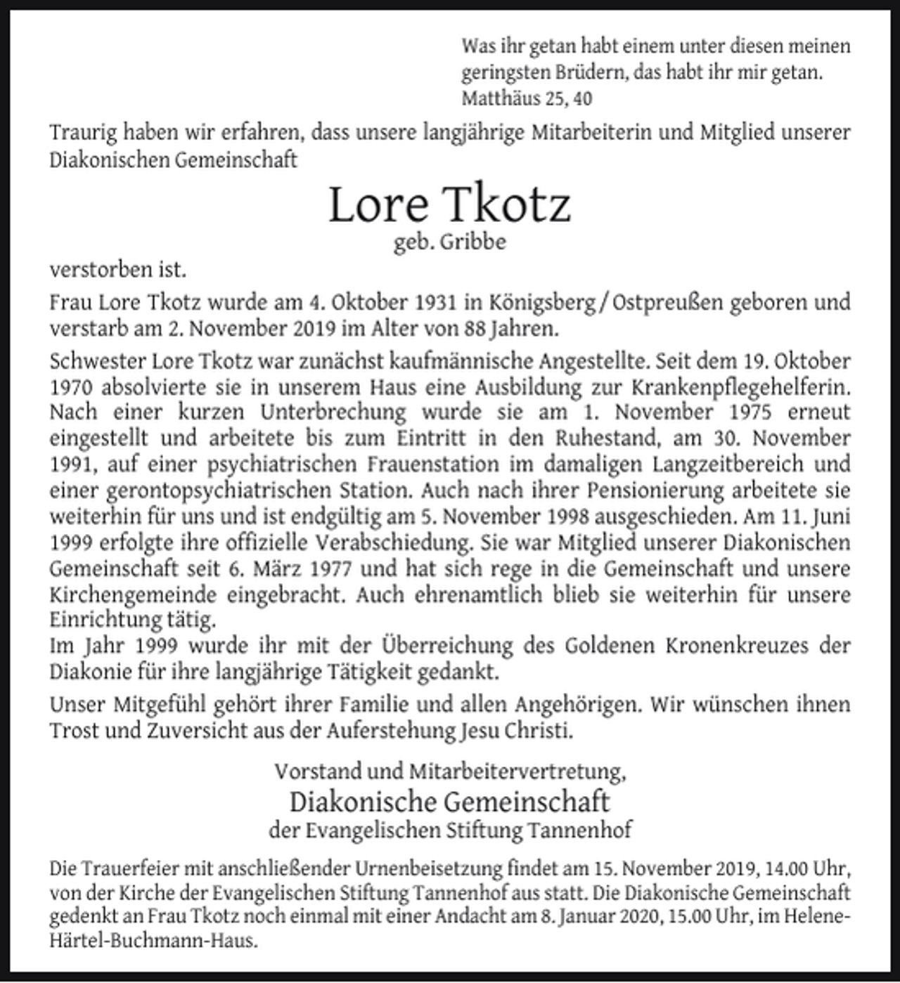 <p>Was ihr getan habt einem unter diesen meinen<br />geringsten Brüdern, das habt ihr mir getan.<br />Matthäus 25, 40</p><p>Traurig haben wir erfahren, dass unsere langjährige Mitarbeiterin und Mitglied unserer<br />Diakonischen Gemeinschaft</p><p>Lore<br />Tkotz<br />geb. Gribbe</p><p>verstorben ist.<br />Frau Lore Tkotz wurde am 4. Oktober 1931 in Königsberg / Ostpreußen geboren und<br />verstarb am 2. November 2019 im Alter von 88 Jahren.<br />Schwester Lore Tkotz war zunächst kaufmännische Angestellte. Seit dem 19. Oktober<br />1970 absolvierte sie in unserem Haus eine Ausbildung zur Krankenpﬂegehelferin.<br />Nach einer kurzen Unterbrechung wurde sie am 1. November 1975 erneut<br />eingestellt und arbeitete bis zum Eintritt in den Ruhestand, am 30. November<br />1991, auf einer psychiatrischen Frauenstation im damaligen Langzeitbereich und<br />einer gerontopsychiatrischen Station. Auch nach ihrer Pensionierung arbeitete sie<br />weiterhin für uns und ist endgültig am 5. November 1998 ausgeschieden. Am 11. Juni<br />1999 erfolgte ihre ofﬁzielle Verabschiedung. Sie war Mitglied unserer Diakonischen<br />Gemeinschaft seit 6. März 1977 und hat sich rege in die Gemeinschaft und unsere<br />Kirchengemeinde eingebracht. Auch ehrenamtlich blieb sie weiterhin für unsere<br />Einrichtung tätig.<br />Im Jahr 1999 wurde ihr mit der Überreichung des Goldenen Kronenkreuzes der<br />Diakonie für ihre langjährige Tätigkeit gedankt.<br />Unser Mitgefühl gehört ihrer Familie und allen Angehörigen. Wir wünschen ihnen<br />Trost und Zuversicht aus der Auferstehung Jesu Christi.<br />Vorstand und Mitarbeitervertretung,</p><p>Diakonische Gemeinschaft</p><p>der Evangelischen Stiftung Tannenhof<br />Die Trauerfeier mit anschließender Urnenbeisetzung ﬁndet am 15. November 2019, 14.00 Uhr,<br />von der Kirche der Evangelischen Stiftung Tannenhof aus statt. Die Diakonische Gemeinschaft<br />gedenkt an Frau Tkotz noch einmal mit einer Andacht am 8. Januar 2020, 15.00 Uhr, im HeleneHärtel-Buchmann-Haus.</p>