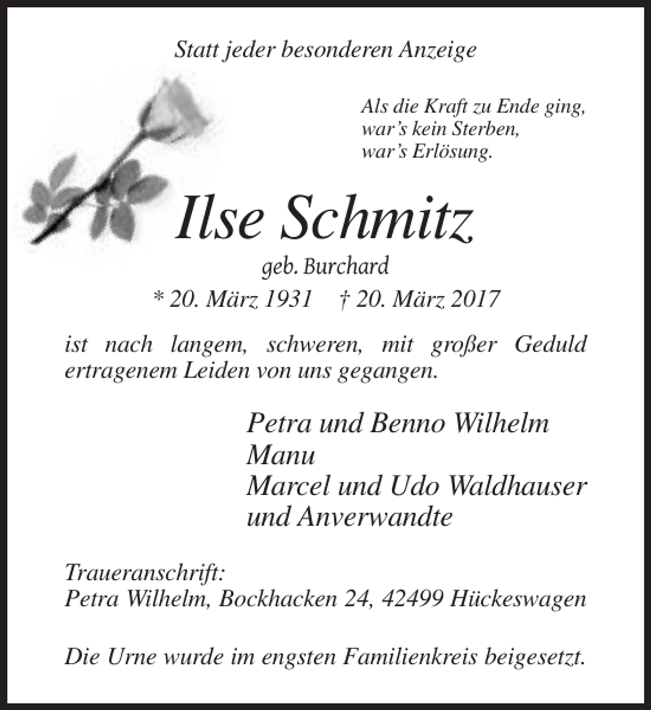 <p>Statt jeder besonderen Anzeige<br />Als die Kraft zu Ende ging,<br />war’s kein Sterben,<br />war’s Erlösung.</p><p>Ilse Schmitz<br />geb. Burchard<br />* 20. März 1931 † 20. März 2017<br />ist nach langem, schweren, mit großer Geduld<br />ertragenem Leiden von uns gegangen.</p><p>Petra und Benno Wilhelm<br />Manu<br />Marcel und Udo Waldhauser<br />und Anverwandte<br />Traueranschrift:<br />Petra Wilhelm, Bockhacken 24, 42499 Hückeswagen<br />Die Urne wurde im engsten Familienkreis beigesetzt.</p>