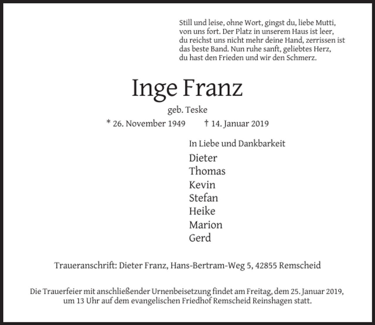 <p>Still und leise, ohne Wort, gingst du, liebe Mutti,<br />von uns fort. Der Platz in unserem Haus ist leer,<br />du reichst uns nicht mehr deine Hand, zerrissen ist<br />das beste Band. Nun ruhe sanft, geliebtes Herz,<br />du hast den Frieden und wir den Schmerz.</p><p>Inge Franz<br />geb. Teske<br />* 26. November 1949<br />† 14. Januar 2019<br />In Liebe und Dankbarkeit</p><p>Dieter<br />Thomas<br />Kevin<br />Stefan<br />Heike<br />Marion<br />Gerd<br />Traueranschrift: Dieter Franz, Hans-Bertram-Weg 5, 42855 Remscheid<br />Die Trauerfeier mit anschließender Urnenbeisetzung findet am Freitag, dem 25. Januar 2019,<br />um 13 Uhr auf dem evangelischen Friedhof Remscheid Reinshagen statt.</p>