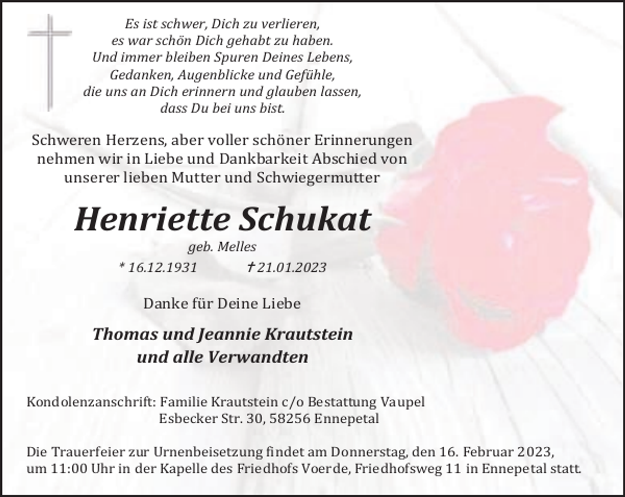 <p>Es ist schwer, Dich zu verlieren,<br />es war schön Dich gehabt zu haben.<br />Und immer bleiben Spuren Deines Lebens,<br />Gedanken, Augenblicke und Gefühle,<br />die uns an Dich erinnern und glauben lassen,<br />dass Du bei uns bist.</p><p>Schweren Herzens, aber voller schöner Erinnerungen<br />nehmen wir in Liebe und Dankbarkeit Abschied von<br />unserer lieben Mutter und Schwiegermutter</p><p>Henriette Schukat<br />geb. Melles<br /> 21.01.2023<br />* 16.12.1931</p><p>Danke für Deine Liebe</p><p>Thomas und Jeannie Krautstein<br />und alle Verwandten<br />Kondolenzanschrift: Familie Krautstein c/o Bestattung Vaupel<br />Esbecker Str. 30, 58256 Ennepetal<br />Die Trauerfeier zur Urnenbeisetzung findet am Donnerstag, den 16. Februar 2023,<br />um 11:00 Uhr in der Kapelle des Friedhofs Voerde, Friedhofsweg 11 in Ennepetal statt.</p>