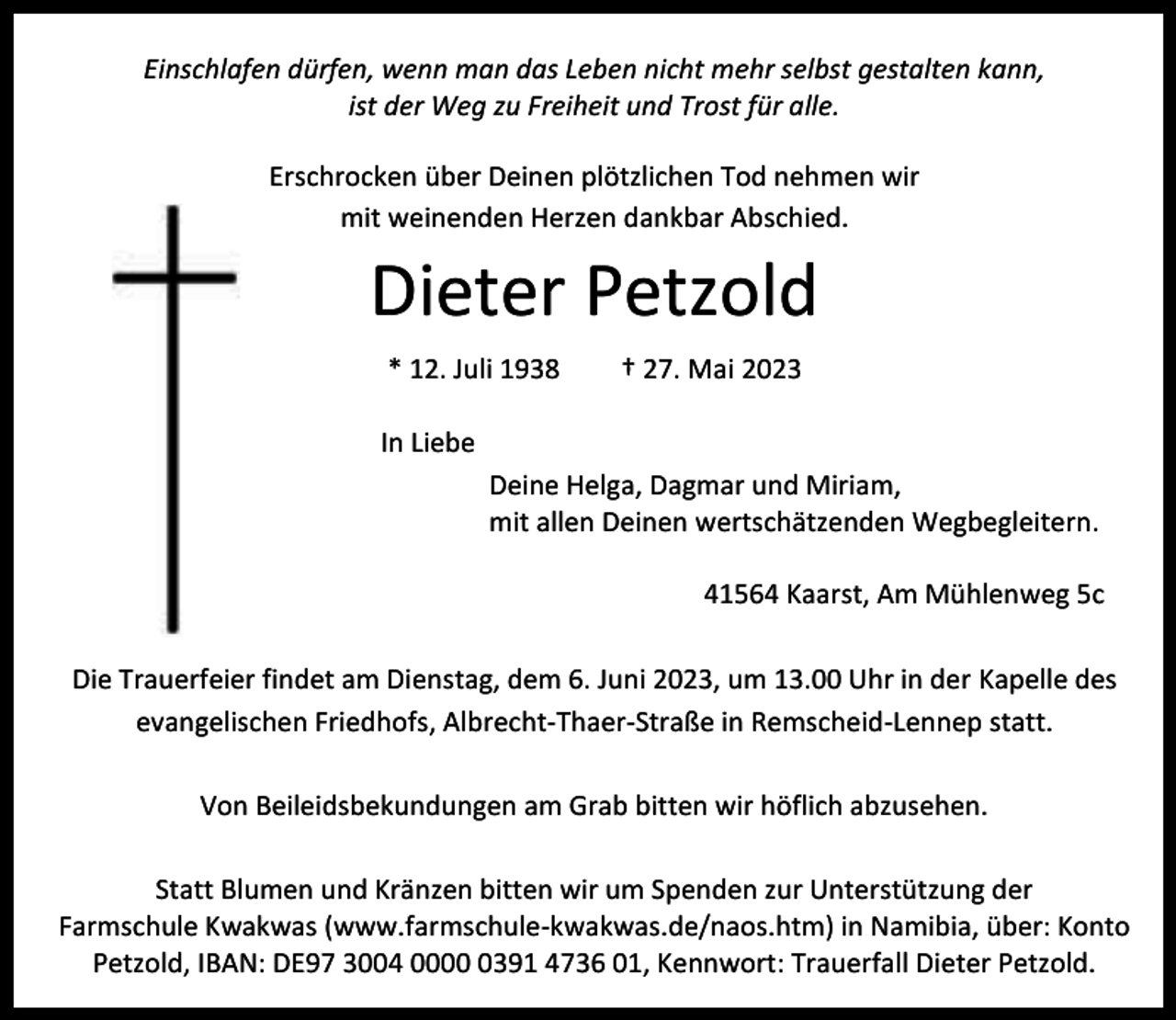 <p>Einschlafen dürfen, wenn man das Leben nicht mehr selbst gestalten kann,<br />ist der Weg zu Freiheit und Trost für alle.<br />Erschrocken über Deinen plötzlichen Tod nehmen wir<br />mit weinenden Herzen dankbar Abschied.</p><p>Dieter Petzold<br />* 12. Juli 1938</p><p>† 27. Mai 2023</p><p>In Liebe<br />Deine Helga, Dagmar und Miriam,<br />mit allen Deinen wertschätzenden Wegbegleitern.<br />41564 Kaarst, Am Mühlenweg 5c<br />Die Trauerfeier findet am Dienstag, dem 6. Juni 2023, um 13.00 Uhr in der Kapelle des<br />evangelischen Friedhofs, Albrecht-Thaer-Straße in Remscheid-Lennep statt.<br />Von Beileidsbekundungen am Grab bitten wir höflich abzusehen.<br />Statt Blumen und Kränzen bitten wir um Spenden zur Unterstützung der<br />Farmschule Kwakwas (www.farmschule-kwakwas.de/naos.htm) in Namibia, über: Konto<br />Petzold, IBAN: DE97 3004 000391 4736 01, Kennwort: Trauerfall Dieter Petzold.</p>