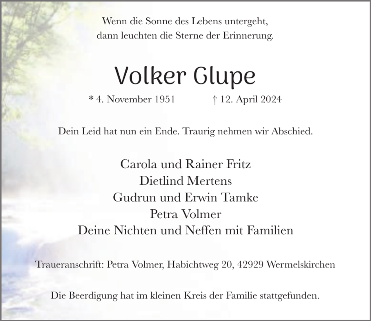 <p>Wenn die Sonne des Lebens untergeht,<br />dann leuchten die Sterne der Erinnerung.</p><p>Volker Glupe<br />* 4. November 1951</p><p>† 12. April 2024</p><p>Dein Leid hat nun ein Ende. Traurig nehmen wir Abschied.</p><p>Carola und Rainer Fritz<br />Dietlind Mertens<br />Gudrun und Erwin Tamke<br />Petra Volmer<br />Deine Nichten und Neffen mit Familien<br />Traueranschrift: Petra Volmer, Habichtweg 20, 42929 Wermelskirchen<br />Die Beerdigung hat im kleinen Kreis der Familie stattgefunden.</p>