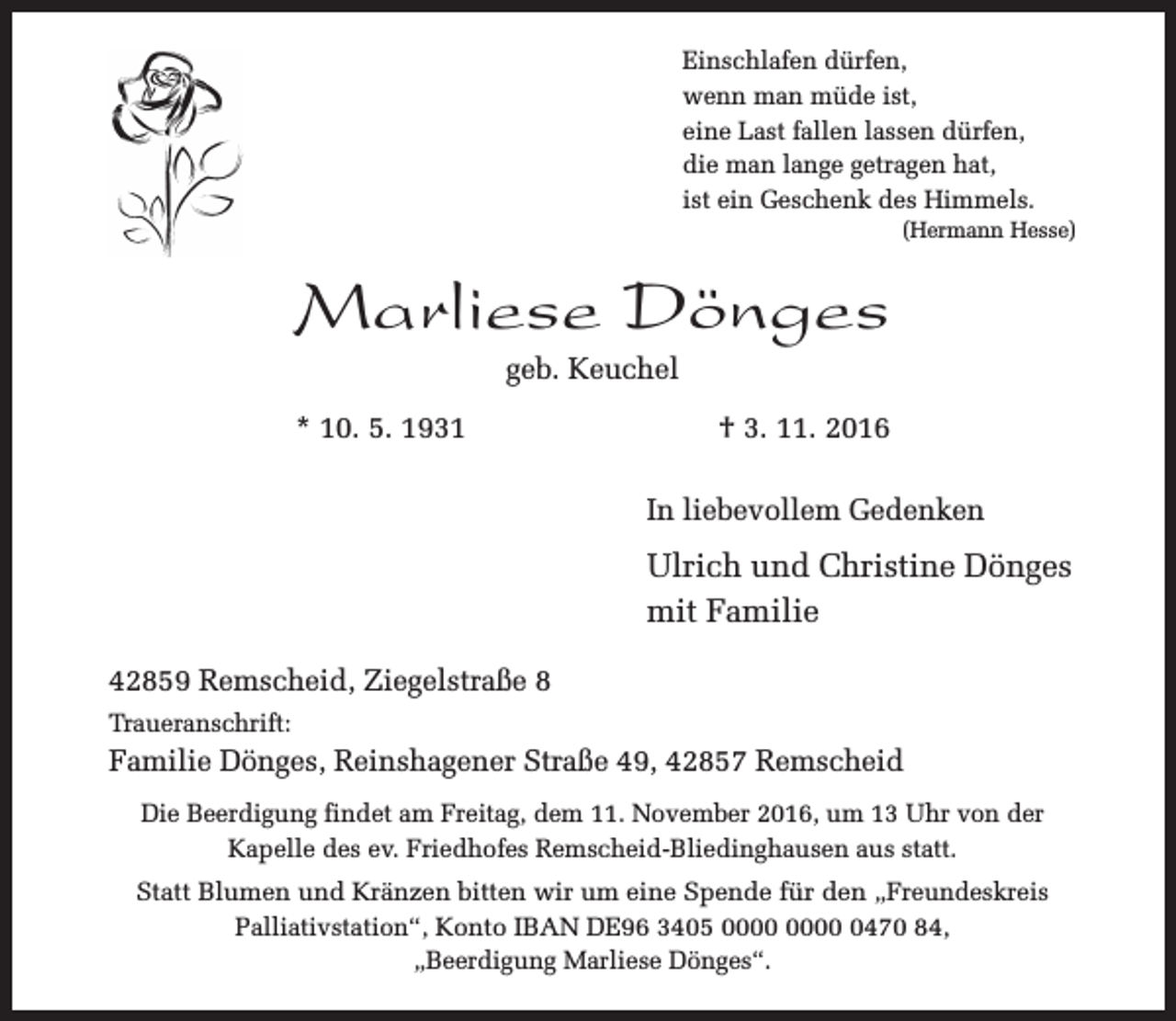 <p>Einschlafen dürfen,<br />wenn man müde ist,<br />eine Last fallen lassen dürfen,<br />die man lange getragen hat,<br />ist ein Geschenk des Himmels.</p><p>(Hermann Hesse)</p><p>Marliese Dönges<br />geb. Keuchel</p><p>* 10. 5. 1931</p><p>† 3. 11. 2016<br />In liebevollem Gedenken</p><p>Ulrich und Christine Dönges<br />mit Familie<br />42859 Remscheid, Ziegelstraße 8<br />Traueranschrift:</p><p>Familie Dönges, Reinshagener Straße 49, 42857 Remscheid<br />Die Beerdigung findet am Freitag, dem 11. November 2016, um 13 Uhr von der<br />Kapelle des ev. Friedhofes Remscheid-Bliedinghausen aus statt.<br />Statt Blumen und Kränzen bitten wir um eine Spende für den „Freundeskreis<br />Palliativstation“, Konto IBAN DE96 3405 0470 84,<br />„Beerdigung Marliese Dönges“.</p>
