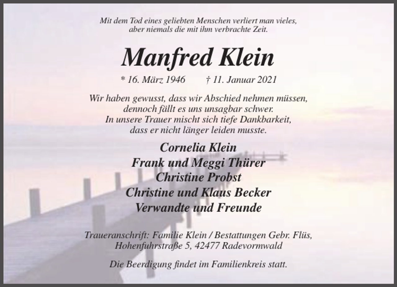 <p>Mit dem Tod eines geliebten Menschen verliert man vieles,<br />aber niemals die mit ihm verbrachte Zeit.</p><p>Manfred Klein<br />* 16. März 1946</p><p>† 11. Januar 2021</p><p>Wir haben gewusst, dass wir Abschied nehmen müssen,<br />dennoch fällt es uns unsagbar schwer.<br />In unsere Trauer mischt sich tiefe Dankbarkeit,<br />dass er nicht länger leiden musste.</p><p>Cornelia Klein<br />Frank und Meggi Thürer<br />Christine Probst<br />Christine und Klaus Becker<br />Verwandte und Freunde<br />Traueranschrift: Familie Klein / Bestattungen Gebr. Flüs,<br />Hohenfuhrstraße 5, 42477 Radevormwald<br />Die Beerdigung findet im Familienkreis statt.</p>