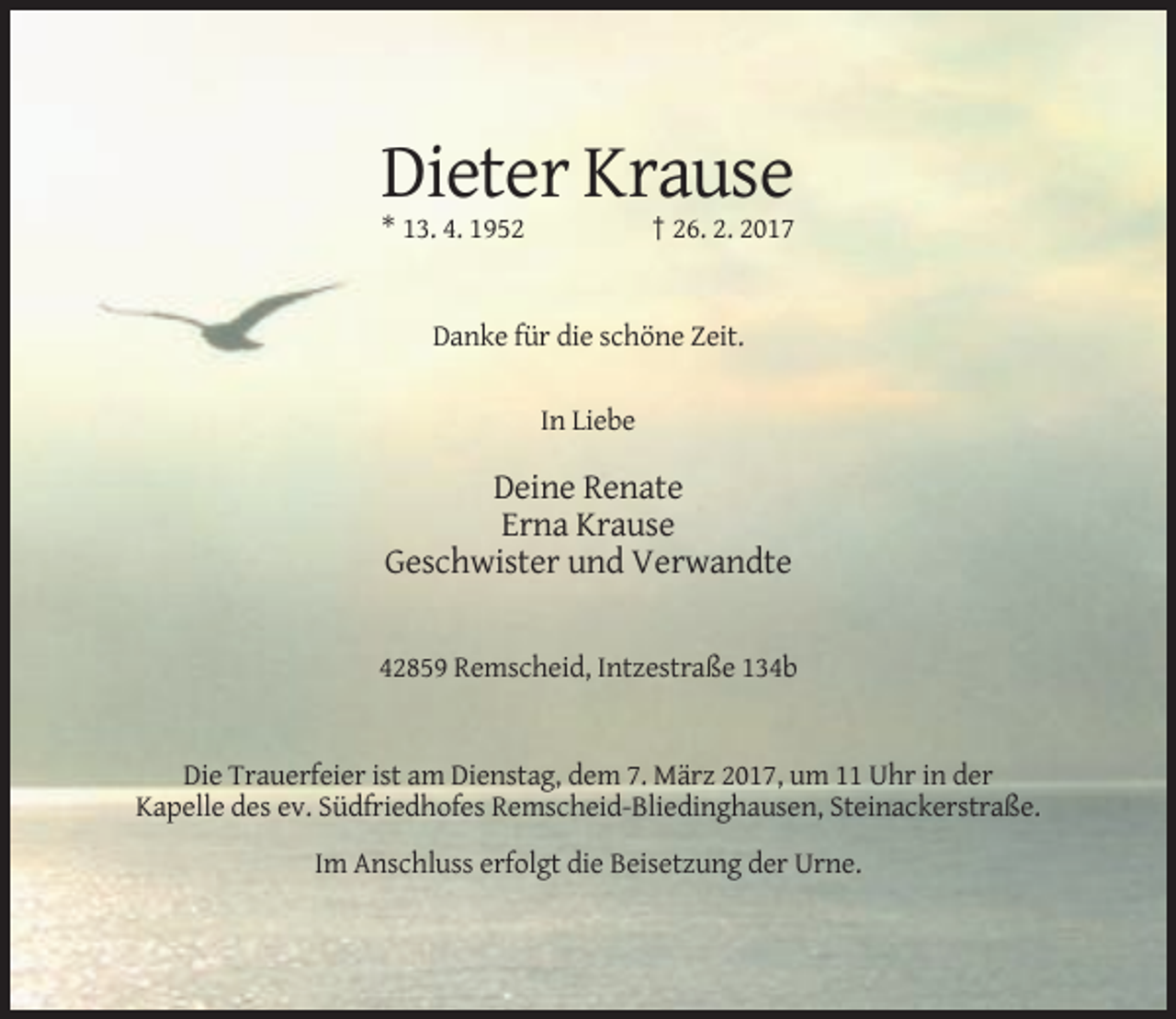 <p>Dieter Krause<br />† 26. 2. 2017</p><p>* 13. 4. 1952</p><p>Danke für die schöne Zeit.<br />In Liebe</p><p>Deine Renate<br />Erna Krause<br />Geschwister und Verwandte</p><p>42859 Remscheid, Intzestraße 134b</p><p>Die Trauerfeier ist am Dienstag, dem 7. März 2017, um 11 Uhr in der<br />Kapelle des ev. Südfriedhofes Remscheid-Bliedinghausen, Steinackerstraße.<br />Im Anschluss erfolgt die Beisetzung der Urne.</p>