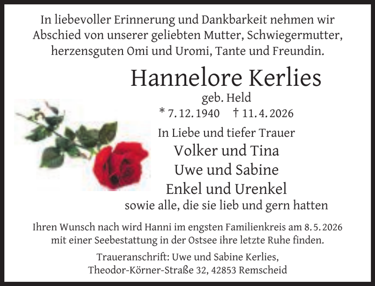 <p>In liebevoller Erinnerung und Dankbarkeit nehmen wir<br />Abschied von unserer geliebten Mutter, Schwiegermutter,<br />herzensguten Omi und Uromi, Tante und Freundin.</p><p>Hannelore Kerlies<br />geb. Held<br />* 7. 12. 1940 † 11. 4. 2026</p><p>In Liebe und tiefer Trauer</p><p>Volker und Tina<br />Uwe und Sabine<br />Enkel und Urenkel</p><p>sowie alle, die sie lieb und gern hatten<br />Ihren Wunsch nach wird Hanni im engsten Familienkreis am 8. 5. 2026<br />mit einer Seebestattung in der Ostsee ihre letzte Ruhe ﬁnden.<br />Traueranschrift: Uwe und Sabine Kerlies,<br />Theodor-Körner-Straße 32, 42853 Remscheid</p>