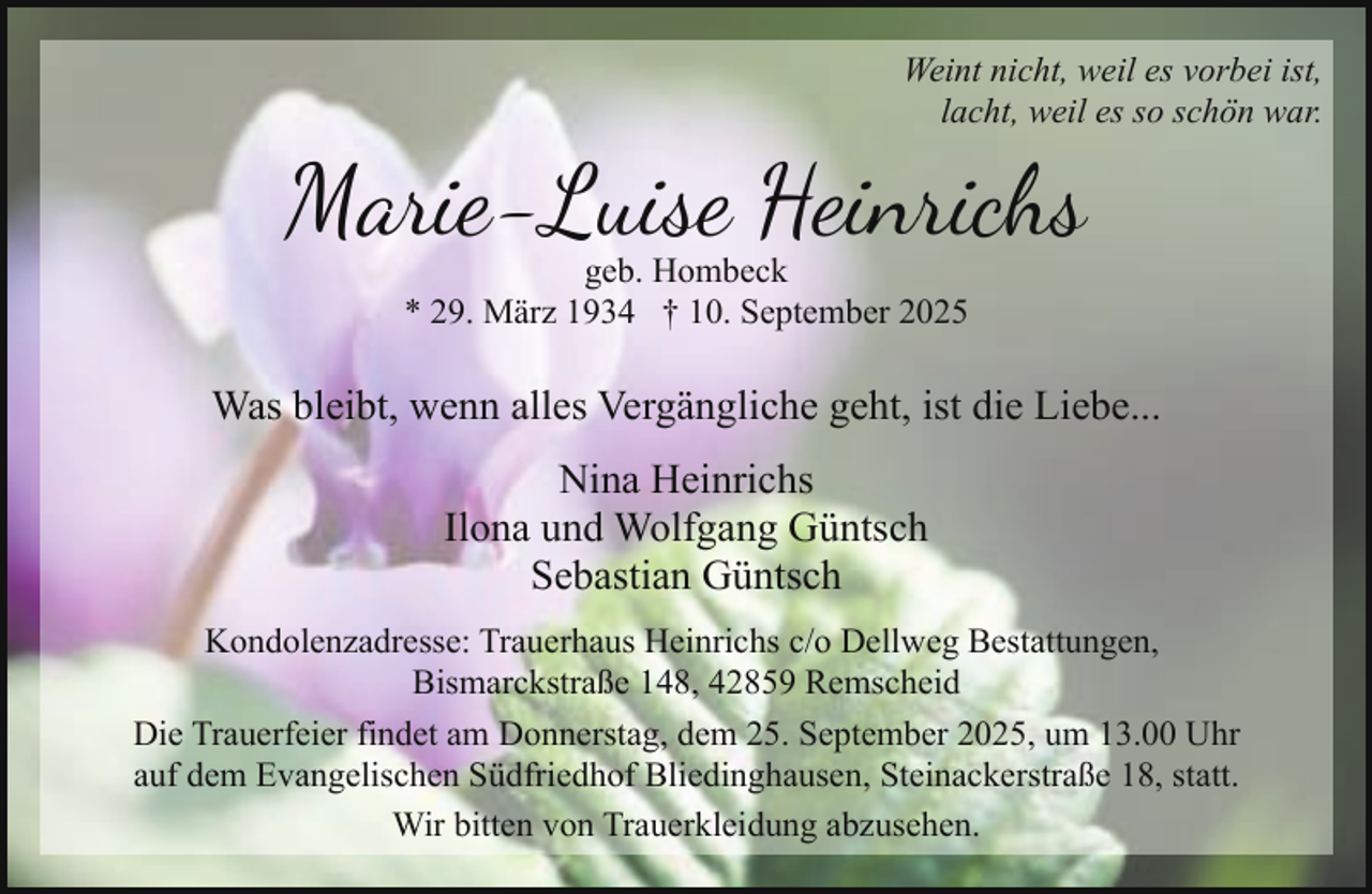 <p>Weint nicht, weil es vorbei ist,<br />lacht, weil es so schön war.</p><p>Marie-Luise Heinrichs<br />geb. Hombeck<br />* 29. März 1934 † 10. September 2025</p><p>Was bleibt, wenn alles Vergängliche geht, ist die Liebe...<br />Nina Heinrichs<br />Ilona und Wolfgang Güntsch<br />Sebastian Güntsch<br />Kondolenzadresse: Trauerhaus Heinrichs c/o Dellweg Bestattungen,<br />Bismarckstraße 148, 42859 Remscheid<br />Die Trauerfeier findet am Donnerstag, dem 25. September 2025, um 13.00 Uhr<br />auf dem Evangelischen Südfriedhof Bliedinghausen, Steinackerstraße 18, statt.<br />Wir bitten von Trauerkleidung abzusehen.</p>