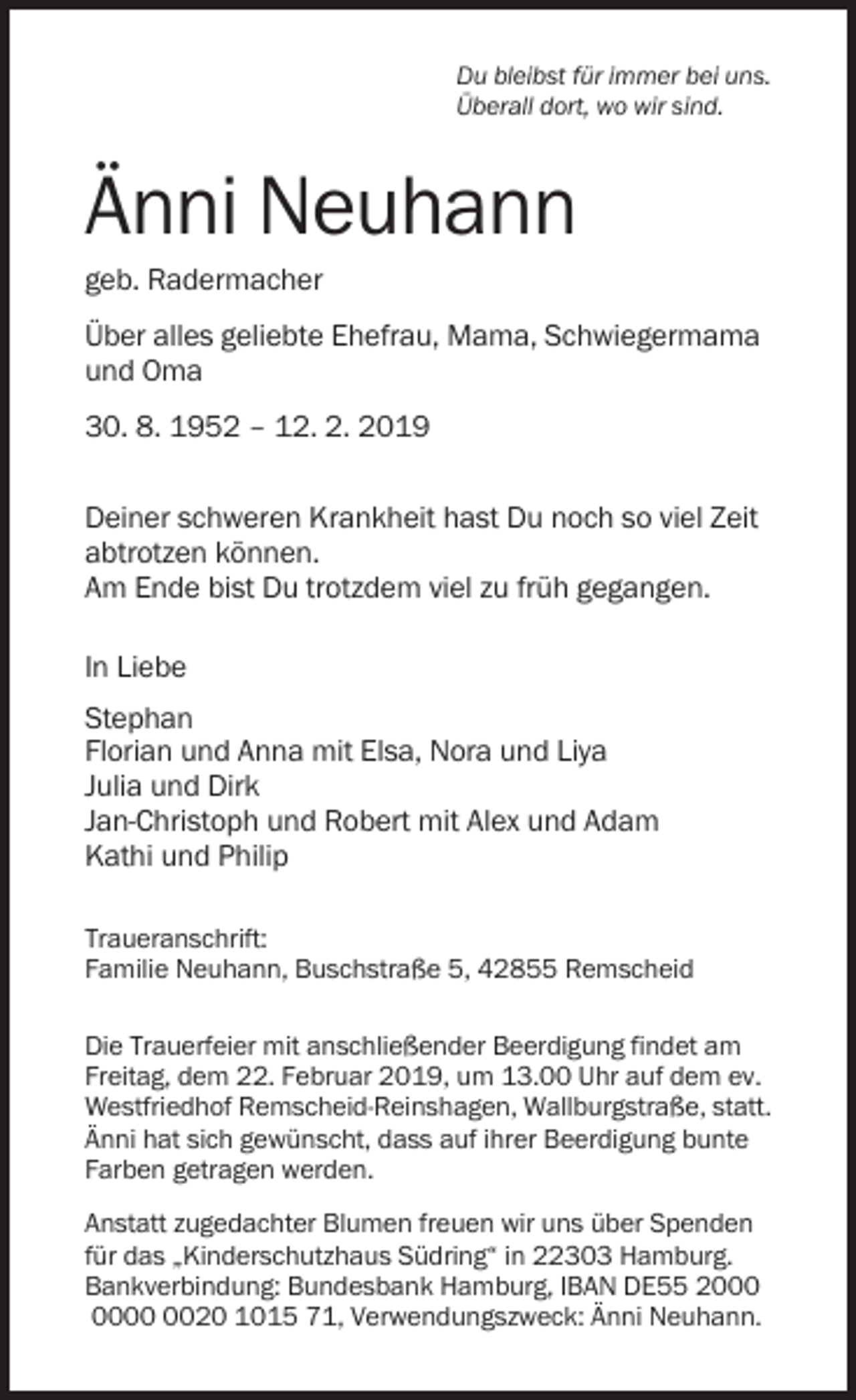 <p>Du bleibst für immer bei uns.<br />Überall dort, wo wir sind.</p><p>Änni Neuhann<br />geb. Radermacher<br />Über alles geliebte Ehefrau, Mama, Schwiegermama<br />und Oma<br />30. 8. 1952 – 12. 2. 2019<br />Deiner schweren Krankheit hast Du noch so viel Zeit<br />abtrotzen können.<br />Am Ende bist Du trotzdem viel zu früh gegangen.<br />In Liebe<br />Stephan<br />Florian und Anna mit Elsa, Nora und Liya<br />Julia und Dirk<br />Jan-Christoph und Robert mit Alex und Adam<br />Kathi und Philip<br />Traueranschrift:<br />Familie Neuhann, Buschstraße 5, 42855 Remscheid<br />Die Trauerfeier mit anschließender Beerdigung findet am<br />Freitag, dem 22. Februar 2019, um 13.00 Uhr auf dem ev.<br />Westfriedhof Remscheid-Reinshagen, Wallburgstraße, statt.<br />Änni hat sich gewünscht, dass auf ihrer Beerdigung bunte<br />Farben getragen werden.<br />Anstatt zugedachter Blumen freuen wir uns über Spenden<br />für das „Kinderschutzhaus Südring“ in 22303 Hamburg.<br />Bankverbindung: Bundesbank Hamburg, IBAN DE55 2020 1015 71, Verwendungszweck: Änni Neuhann.</p>