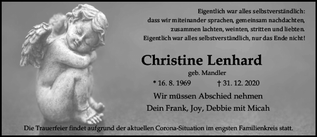 <p>Eigentlich war alles selbstverstä ndlich:<br />dass wir miteinander sprachen, gemeinsam nachdachten,<br />zusammen lachten, weinten, stritten und liebten.<br />Eigentlich war alles selbstverstä ndlich, nur das Ende nicht!</p><p>Christine Lenhard<br />geb. Mandler</p><p>* 16. 8. 1969</p><p>† 31. 12. 2020</p><p>Wir müssen Abschied nehmen<br />Dein Frank, Joy, Debbie mit Micah<br />Die Trauerfeier findet aufgrund der aktuellen Corona-Situation im engsten Familienkreis statt.</p>