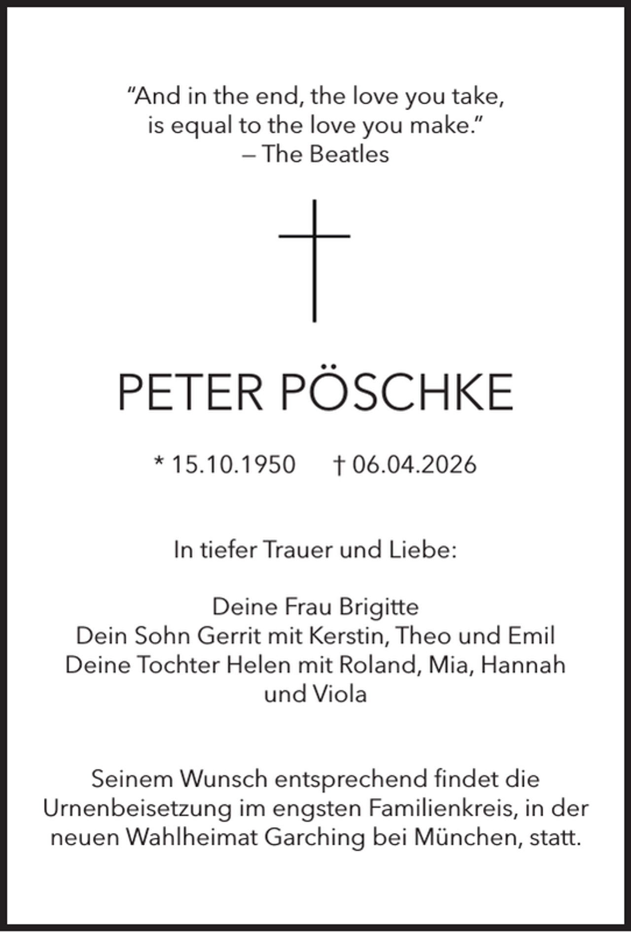 <p>“And in the end, the love you take,<br />is equal to the love you make.”<br />— The Beatles</p>
<p>PETER PÖSCHKE<br />* 15.10.1950</p>
<p>† 06.04.2026</p>
<p>In tiefer Trauer und Liebe:<br />Deine Frau Brigitte<br />Dein Sohn Gerrit mit Kerstin, Theo und Emil<br />Deine Tochter Helen mit Roland, Mia, Hannah<br />und Viola<br />Seinem Wunsch entsprechend ﬁndet die<br />Urnenbeisetzung im engsten Familienkreis, in der<br />neuen Wahlheimat Garching bei München, statt.</p>