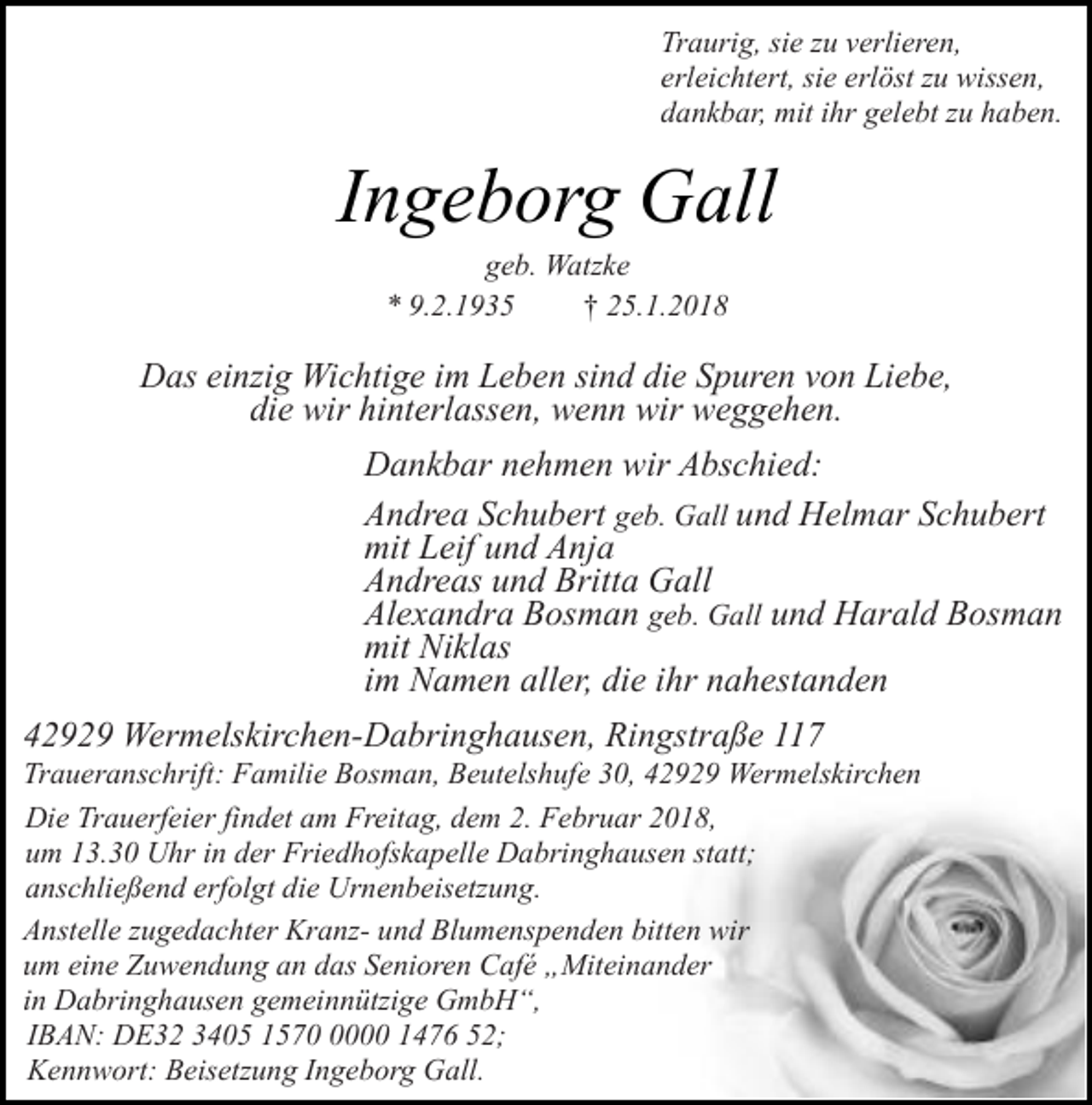 <p>Traurig, sie zu verlieren,<br />erleichtert, sie erlöst zu wissen,<br />dankbar, mit ihr gelebt zu haben.</p><p>Ingeborg Gall<br />geb. Watzke<br />* 9.2.1935<br />† 25.1.2018</p><p>Das einzig Wichtige im Leben sind die Spuren von Liebe,<br />die wir hinterlassen, wenn wir weggehen.<br />Dankbar nehmen wir Abschied:<br />Andrea Schubert geb. Gall und Helmar Schubert<br />mit Leif und Anja<br />Andreas und Britta Gall<br />Alexandra Bosman geb. Gall und Harald Bosman<br />mit Niklas<br />im Namen aller, die ihr nahestanden<br />42929 Wermelskirchen-Dabringhausen, Ringstraße 117</p><p>Traueranschrift: Familie Bosman, Beutelshufe 30, 42929 Wermelskirchen<br />Die Trauerfeier findet am Freitag, dem 2. Februar 2018,<br />um 13.30 Uhr in der Friedhofskapelle Dabringhausen statt;<br />anschließend erfolgt die Urnenbeisetzung.<br />Anstelle zugedachter Kranz- und Blumenspenden bitten wir<br />um eine Zuwendung an das Senioren Café „Miteinander<br />in Dabringhausen gemeinnützige GmbH“,<br />IBAN: DE32 3405 157000 1476 52;<br />Kennwort: Beisetzung Ingeborg Gall.</p>