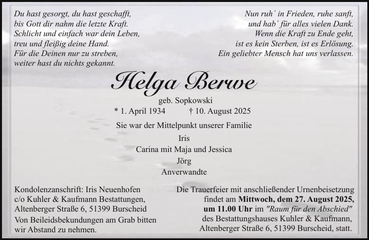 <p>Du hast gesorgt, du hast geschafft,<br />bis Gott dir nahm die letzte Kraft.<br />Schlicht und einfach war dein Leben,<br />treu und fleißig deine Hand.<br />Für die Deinen nur zu streben,<br />weiter hast du nichts gekannt.</p><p>Nun ruh´ in Frieden, ruhe sanft,<br />und hab´ für alles vielen Dank.<br />Wenn die Kraft zu Ende geht,<br />ist es kein Sterben, ist es Erlösung.<br />Ein geliebter Mensch hat uns verlassen.</p><p>Helga Berwe<br />geb. Sopkowski<br />* 1. April 1934<br />† 10. August 2025</p><p>Sie war der Mittelpunkt unserer Familie<br />Iris<br />Carina mit Maja und Jessica<br />Jörg<br />Anverwandte<br />Kondolenzanschrift: Iris Neuenhofen<br />c/o Kuhler &amp; Kaufmann Bestattungen,<br />Altenberger Straße 6, 51399 Burscheid<br />Von Beileidsbekundungen am Grab bitten<br />wir Abstand zu nehmen.</p><p>Die Trauerfeier mit anschließender Urnenbeisetzung<br />findet am Mittwoch, dem 27. August 2025,<br />um 11.00 Uhr im "Raum für den Abschied"<br />des Bestattungshauses Kuhler &amp; Kaufmann,<br />Altenberger Straße 6, 51399 Burscheid, statt.</p>