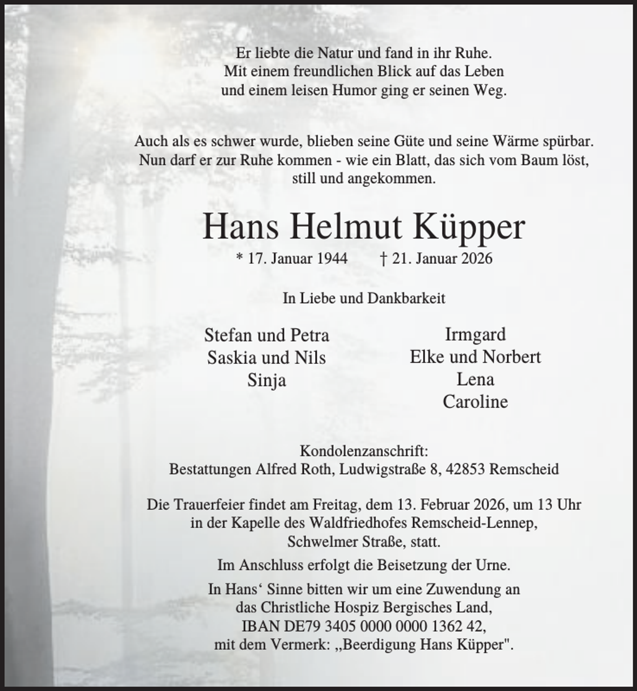 <p>Er liebte die Natur und fand in ihr Ruhe.<br />Mit einem freundlichen Blick auf das Leben<br />und einem leisen Humor ging er seinen Weg.<br />Auch als es schwer wurde, blieben seine Güte und seine Wärme spürbar.<br />Nun darf er zur Ruhe kommen - wie ein Blatt, das sich vom Baum löst,<br />still und angekommen.</p><p>Hans Helmut Küpper<br />* 17. Januar 1944</p><p>† 21. Januar 2026</p><p>In Liebe und Dankbarkeit</p><p>Stefan und Petra<br />Saskia und Nils<br />Sinja</p><p>Irmgard<br />Elke und Norbert<br />Lena<br />Caroline</p><p>Kondolenzanschrift:<br />Bestattungen Alfred Roth, Ludwigstraße 8, 42853 Remscheid<br />Die Trauerfeier findet am Freitag, dem 13. Februar 2026, um 13 Uhr<br />in der Kapelle des Waldfriedhofes Remscheid-Lennep,<br />Schwelmer Straße, statt.<br />Im Anschluss erfolgt die Beisetzung der Urne.<br />In Hans‘ Sinne bitten wir um eine Zuwendung an<br />das Christliche Hospiz Bergisches Land,<br />IBAN DE79 3405 1362 42,<br />mit dem Vermerk: ,,Beerdigung Hans Küpper".</p>