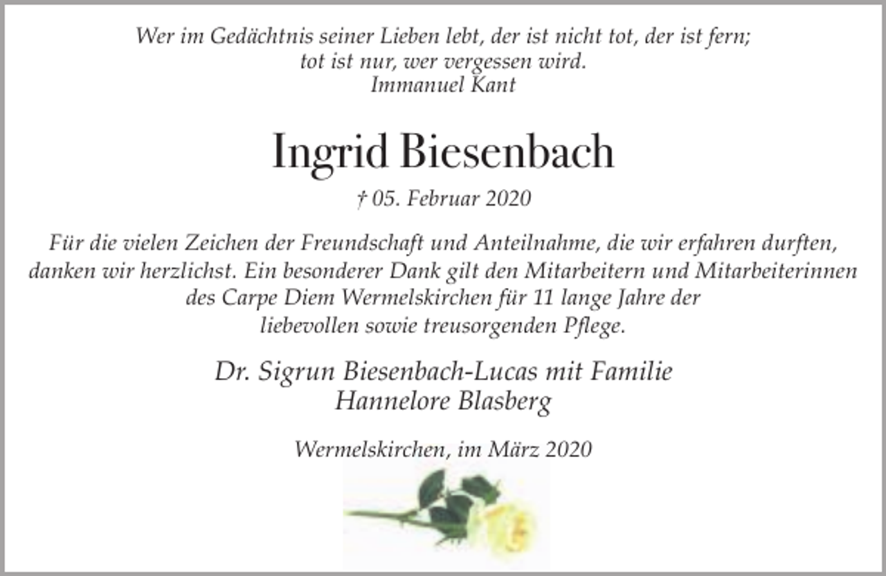 <p>Wer im Gedächtnis seiner Lieben lebt, der ist nicht tot, der ist fern;<br />tot ist nur, wer vergessen wird.<br />Immanuel Kant</p><p>Ingrid Biesenbach<br />† 05. Februar 2020</p><p>Für die vielen Zeichen der Freundschaft und Anteilnahme, die wir erfahren durften,<br />danken wir herzlichst. Ein besonderer Dank gilt den Mitarbeitern und Mitarbeiterinnen<br />des Carpe Diem Wermelskirchen für 11 lange Jahre der<br />liebevollen sowie treusorgenden Pflege.</p><p>Dr. Sigrun Biesenbach-Lucas mit Familie<br />Hannelore Blasberg<br />Wermelskirchen, im März 2020</p>