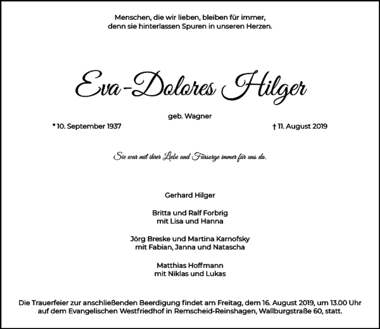 <p>Menschen, die wir lieben, bleiben für immer,<br />denn sie hinterlassen Spuren in unseren Herzen.</p><p>Eva-Dolores Hilger<br />geb. Wagner<br />* 10. September 1937</p><p>† 11. August 2019</p><p>Sie war mit ihrer Liebe und Fürsorge immer für uns da.</p><p>Gerhard Hilger<br />Britta und Ralf Forbrig<br />mit Lisa und Hanna<br />Jörg Breske und Martina Karnofsky<br />mit Fabian, Janna und Natascha<br />Matthias Hoffmann<br />mit Niklas und Lukas</p><p>Die Trauerfeier zur anschließenden Beerdigung ﬁndet am Freitag, dem 16. August 2019, um 13.00 Uhr<br />auf dem Evangelischen Westfriedhof in Remscheid-Reinshagen, Wallburgstraße 60, statt.</p>