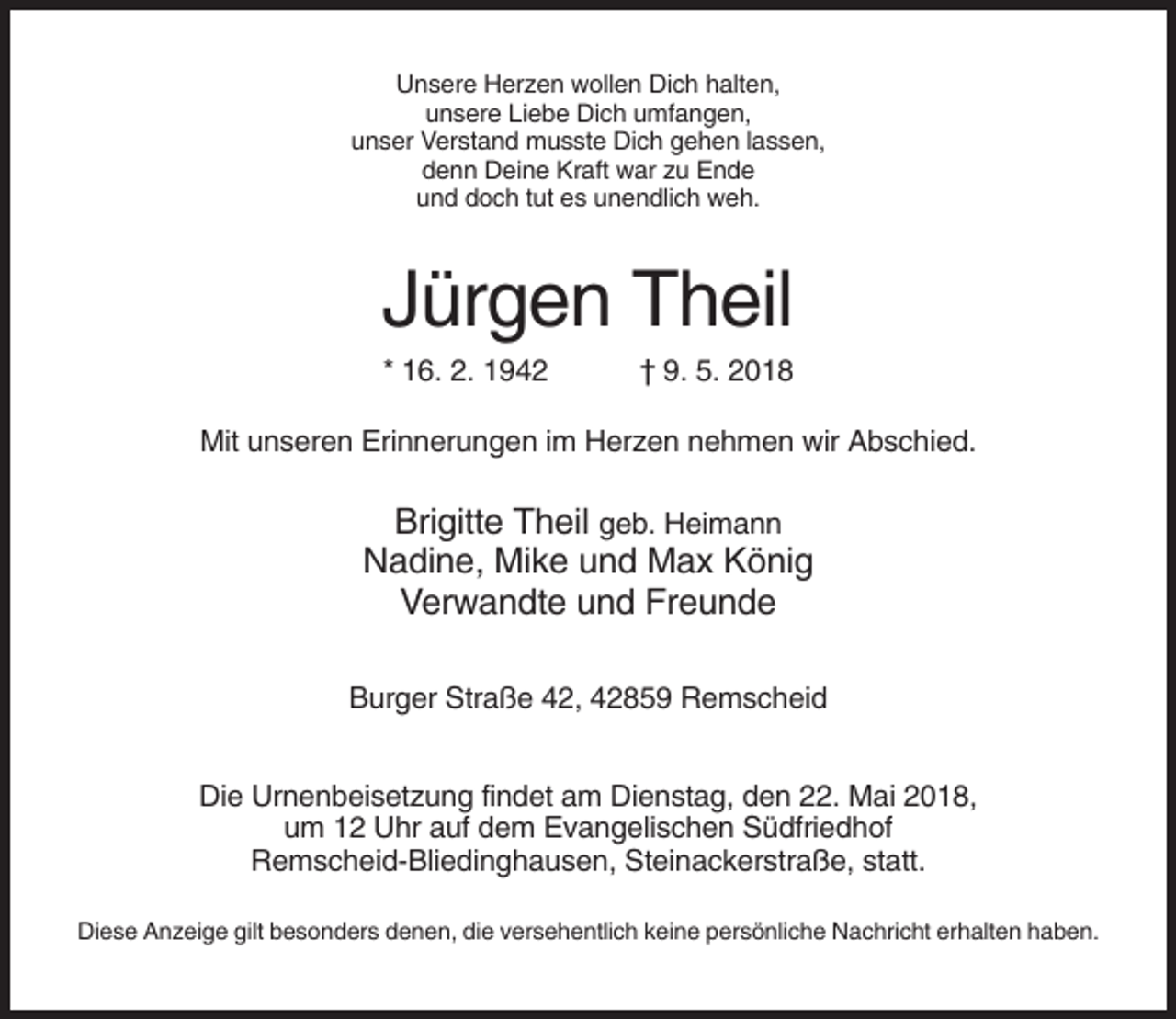 <p>Unsere Herzen wollen Dich halten,<br />unsere Liebe Dich umfangen,<br />unser Verstand musste Dich gehen lassen,<br />denn Deine Kraft war zu Ende<br />und doch tut es unendlich weh.</p><p>Jürgen Theil<br />* 16. 2. 1942</p><p>† 9. 5. 2018</p><p>Mit unseren Erinnerungen im Herzen nehmen wir Abschied.</p><p>Brigitte Theil geb. Heimann<br />Nadine, Mike und Max König<br />Verwandte und Freunde<br />Burger Straße 42, 42859 Remscheid<br />Die Urnenbeisetzung findet am Dienstag, den 22. Mai 2018,<br />um 12 Uhr auf dem Evangelischen Südfriedhof<br />Remscheid-Bliedinghausen, Steinackerstraße, statt.<br />Diese Anzeige gilt besonders denen, die versehentlich keine persönliche Nachricht erhalten haben.</p>