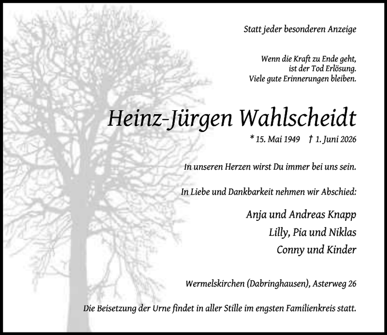 <p>Statt jeder besonderen Anzeige<br />Wenn die Kraft zu Ende geht,<br />ist der Tod Erlösung.<br />Viele gute Erinnerungen bleiben.</p><p>Heinz-Jürgen Wahlscheidt</p><p>* 15. Mai 1949 † 1. Juni 2026</p><p>In unseren Herzen wirst Du immer bei uns sein.<br />In Liebe und Dankbarkeit nehmen wir Abschied:</p><p>Anja und Andreas Knapp<br />Lilly, Pia und Niklas<br />Conny und Kinder<br />Wermelskirchen (Dabringhausen), Asterweg 26<br />Die Beisetzung der Urne ﬁndet in aller Stille im engsten Familienkreis statt.</p>