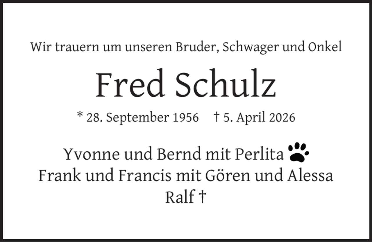 <p>Wir trauern um unseren Bruder, Schwager und Onkel</p><p>Fred Schulz</p><p>* 28. September 1956</p><p>† 5. April 2026</p><p>Yvonne und Bernd mit Perlita<br />Frank und Francis mit Gören und Alessa<br />Ralf †</p>