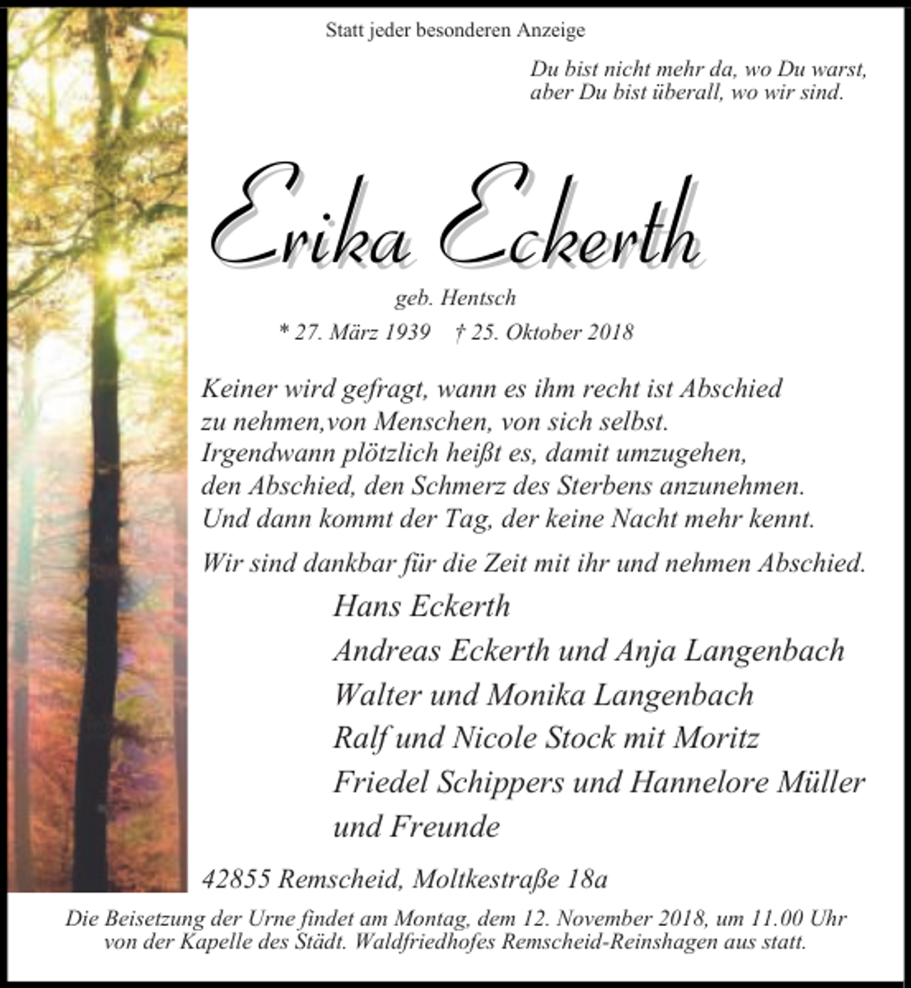 <p>Statt jeder besonderen Anzeige</p><p>Du bist nicht mehr da, wo Du warst,<br />aber Du bist überall, wo wir sind.</p><p>Erika Eckerth<br />geb. Hentsch</p><p>* 27. März 1939</p><p>† 25. Oktober 2018</p><p>Keiner wird gefragt, wann es ihm recht ist Abschied<br />zu nehmen,von Menschen, von sich selbst.<br />Irgendwann plötzlich heißt es, damit umzugehen,<br />den Abschied, den Schmerz des Sterbens anzunehmen.<br />Und dann kommt der Tag, der keine Nacht mehr kennt.<br />Wir sind dankbar für die Zeit mit ihr und nehmen Abschied.</p><p>Hans Eckerth<br />Andreas Eckerth und Anja Langenbach<br />Walter und Monika Langenbach<br />Ralf und Nicole Stock mit Moritz<br />Friedel Schippers und Hannelore Müller<br />und Freunde<br />42855 Remscheid, Moltkestraße 18a<br />Die Beisetzung der Urne findet am Montag, dem 12. November 2018, um 11.00 Uhr<br />von der Kapelle des Städt. Waldfriedhofes Remscheid-Reinshagen aus statt.</p>