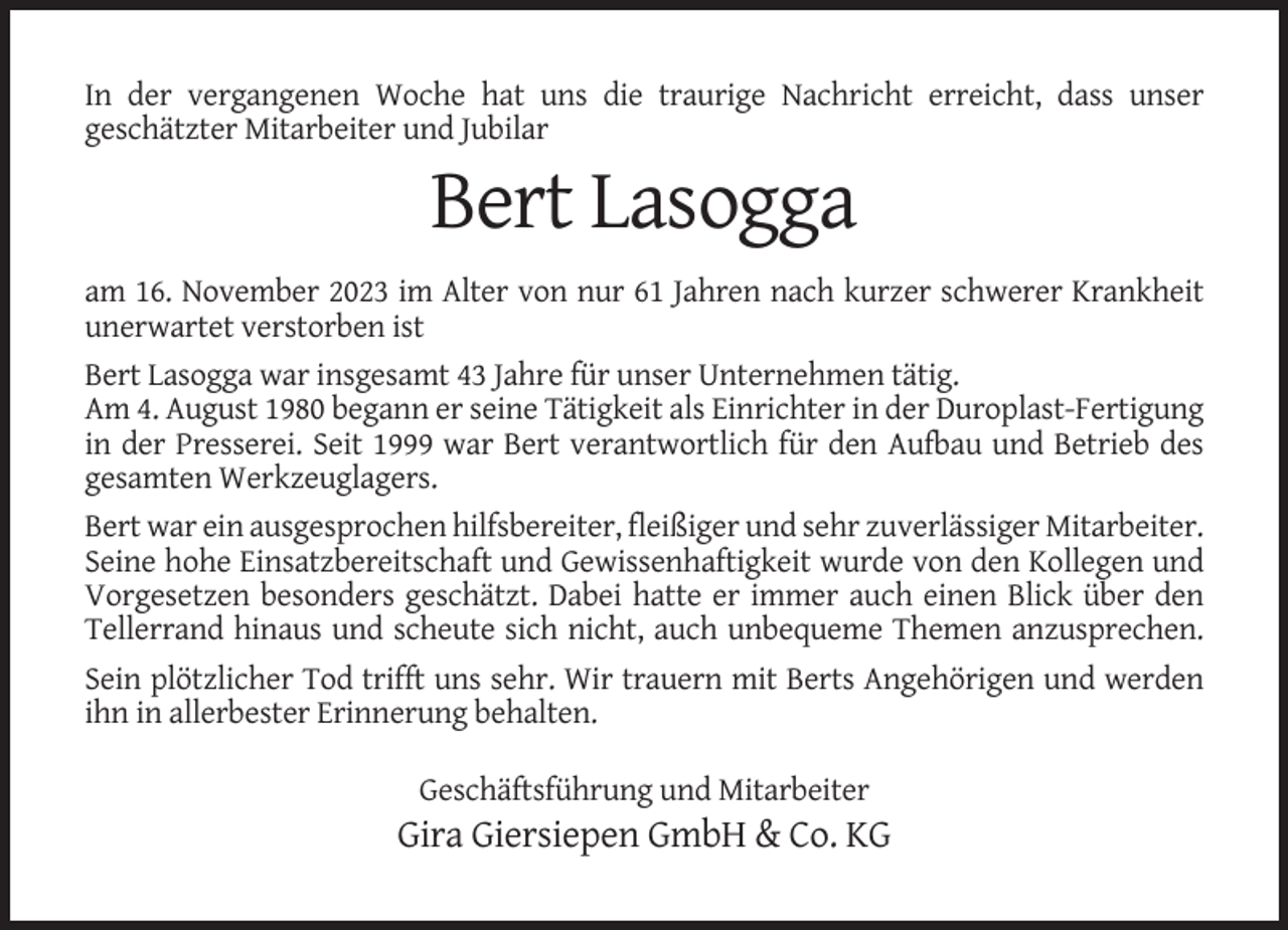 <p>In der vergangenen Woche hat uns die traurige Nachricht erreicht, dass unser<br />geschätzter Mitarbeiter und Jubilar</p><p>Bert Lasogga<br />am 16. November 2023 im Alter von nur 61 Jahren nach kurzer schwerer Krankheit<br />unerwartet verstorben ist<br />Bert Lasogga war insgesamt 43 Jahre für unser Unternehmen tätig.<br />Am 4. August 1980 begann er seine Tätigkeit als Einrichter in der Duroplast-Fertigung<br />in der Presserei. Seit 1999 war Bert verantwortlich für den Aufbau und Betrieb des<br />gesamten Werkzeuglagers.<br />Bert war ein ausgesprochen hilfsbereiter, fleißiger und sehr zuverlässiger Mitarbeiter.<br />Seine hohe Einsatzbereitschaft und Gewissenhaftigkeit wurde von den Kollegen und<br />Vorgesetzen besonders geschätzt. Dabei hatte er immer auch einen Blick über den<br />Tellerrand hinaus und scheute sich nicht, auch unbequeme Themen anzusprechen.<br />Sein plötzlicher Tod trifft uns sehr. Wir trauern mit Berts Angehörigen und werden<br />ihn in allerbester Erinnerung behalten.<br />Geschäftsführung und Mitarbeiter</p><p>Gira Giersiepen GmbH &amp; Co. KG</p>