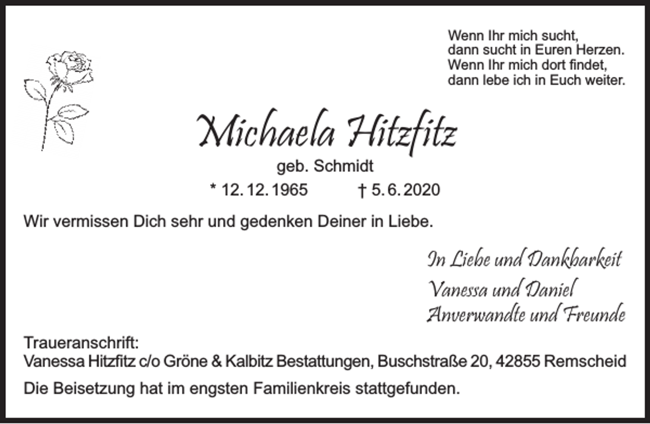 <p>Wenn Ihr mich sucht,<br />dann sucht in Euren Herzen.<br />Wenn Ihr mich dort ﬁndet,<br />dann lebe ich in Euch weiter.</p><p>Michaela Hitzfitz<br />geb. Schmidt<br />* 12. 12. 1965<br />† 5. 6. 2020</p><p>Wir vermissen Dich sehr und gedenken Deiner in Liebe.</p><p>In Liebe und Dankbarkeit<br />Vanessa und Daniel<br />Anverwandte und Freunde<br />Traueranschrift:<br />Vanessa Hitzﬁtz c/o Gröne &amp; Kalbitz Bestattungen, Buschstraße 20, 42855 Remscheid<br />Die Beisetzung hat im engsten Familienkreis stattgefunden.</p>