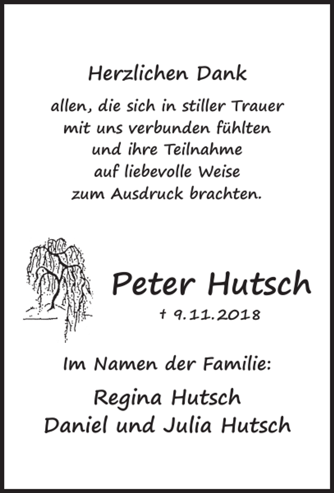 <p>Herzlichen Dank<br />allen, die sich in stiller Trauer<br />mit uns verbunden fühlten<br />und ihre Teilnahme<br />auf liebevolle Weise<br />zum Ausdruck brachten.</p><p>Peter Hutsch<br />† 9. 11. 2018</p><p>Im Namen der Familie:</p><p>Regina Hutsch<br />Daniel und Julia Hutsch</p>