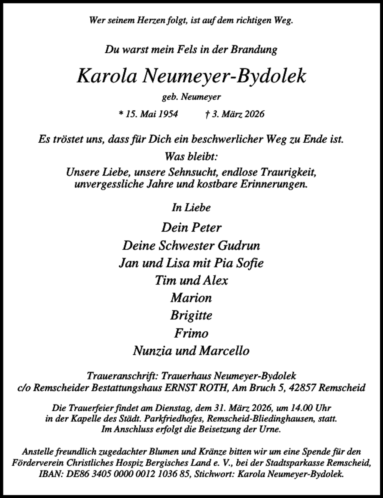 <p>Wer seinem Herzen folgt, ist auf dem richtigen Weg.</p><p>Du warst mein Fels in der Brandung</p><p>Karola Neumeyer-Bydolek<br />geb. Neumeyer<br />* 15. Mai 1954</p><p>† 3. März 2026</p><p>Es tröstet uns, dass für Dich ein beschwerlicher Weg zu Ende ist.<br />Was bleibt:<br />Unsere Liebe, unsere Sehnsucht, endlose Traurigkeit,<br />unvergessliche Jahre und kostbare Erinnerungen.<br />In Liebe</p><p>Dein Peter<br />Deine Schwester Gudrun<br />Jan und Lisa mit Pia Sofie<br />Tim und Alex<br />Marion<br />Brigitte<br />Frimo<br />Nunzia und Marcello<br />Traueranschrift: Trauerhaus Neumeyer-Bydolek<br />c/o Remscheider Bestattungshaus ERNST ROTH, Am Bruch 5, 42857 Remscheid<br />Die Trauerfeier findet am Dienstag, dem 31. März 2026, um 14.00 Uhr<br />in der Kapelle des Städt. Parkfriedhofes, Remscheid-Bliedinghausen, statt.<br />Im Anschluss erfolgt die Beisetzung der Urne.<br />Anstelle freundlich zugedachter Blumen und Kränze bitten wir um eine Spende für den<br />Förderverein Christliches Hospiz Bergisches Land e. V., bei der Stadtsparkasse Remscheid,<br />IBAN: DE86 3405 0012 1036 85, Stichwort: Karola Neumeyer-Bydolek.</p>