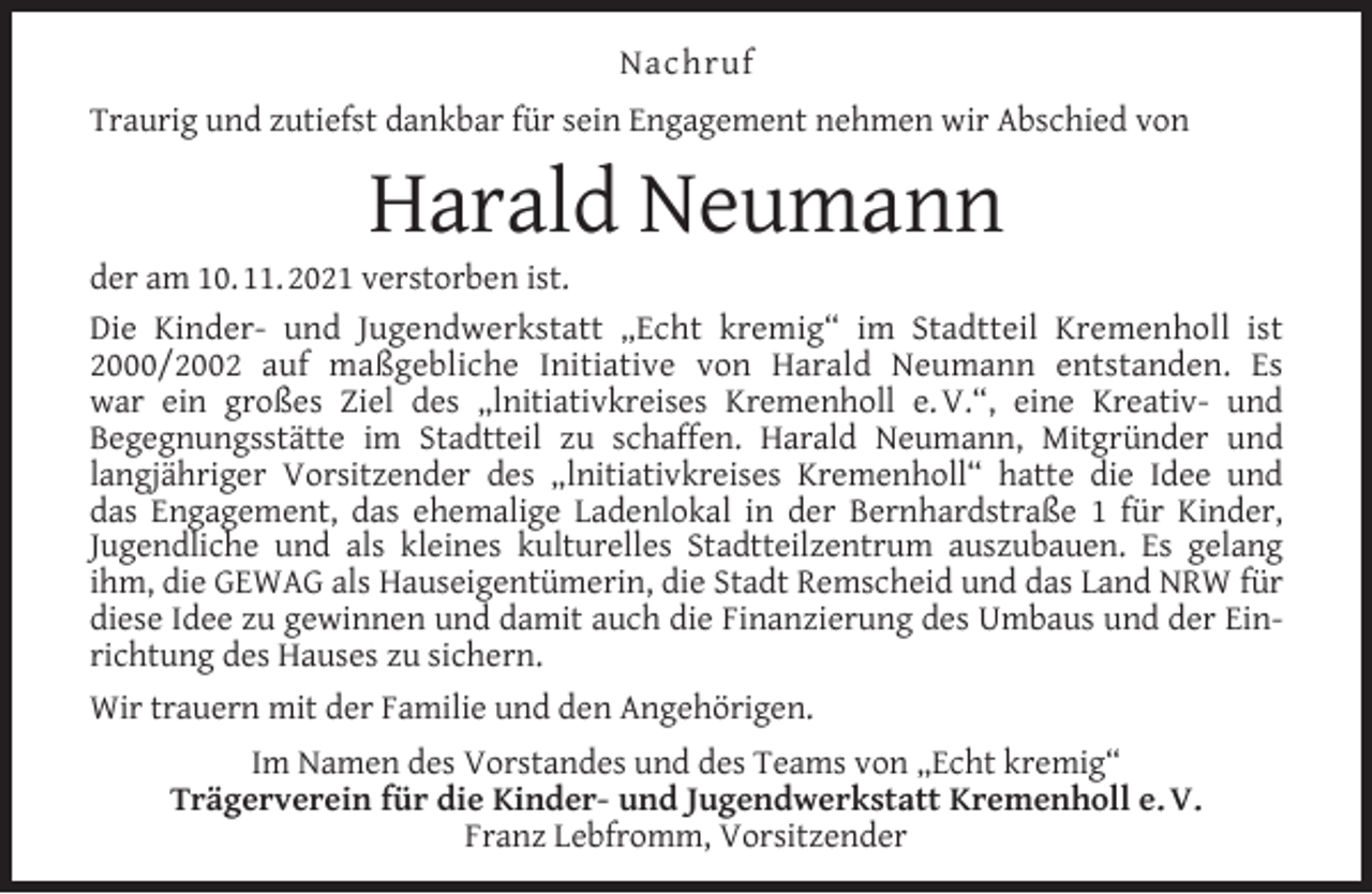 <p>Nachruf<br />Traurig und zutiefst dankbar für sein Engagement nehmen wir Abschied von</p><p>Harald Neumann</p><p>der am 10. 11. 2021 verstorben ist.<br />Die Kinder- und Jugendwerkstatt „Echt kremig“ im Stadtteil Kremenholl ist<br />2000/2002 auf maßgebliche Initiative von Harald Neumann entstanden. Es<br />war ein großes Ziel des „lnitiativkreises Kremenholl e. V.“, eine Kreativ- und<br />Begegnungsstätte im Stadtteil zu schaffen. Harald Neumann, Mitgründer und<br />langjähriger Vorsitzender des „lnitiativkreises Kremenholl“ hatte die Idee und<br />das Engagement, das ehemalige Ladenlokal in der Bernhardstraße 1 für Kinder,<br />Jugendliche und als kleines kulturelles Stadtteilzentrum auszubauen. Es gelang<br />ihm, die GEWAG als Hauseigentümerin, die Stadt Remscheid und das Land NRW für<br />diese Idee zu gewinnen und damit auch die Finanzierung des Umbaus und der Einrichtung des Hauses zu sichern.<br />Wir trauern mit der Familie und den Angehörigen.<br />Im Namen des Vorstandes und des Teams von „Echt kremig“<br />Trägerverein für die Kinder- und Jugendwerkstatt Kremenholl e. V.<br />Franz Lebfromm, Vorsitzender</p>