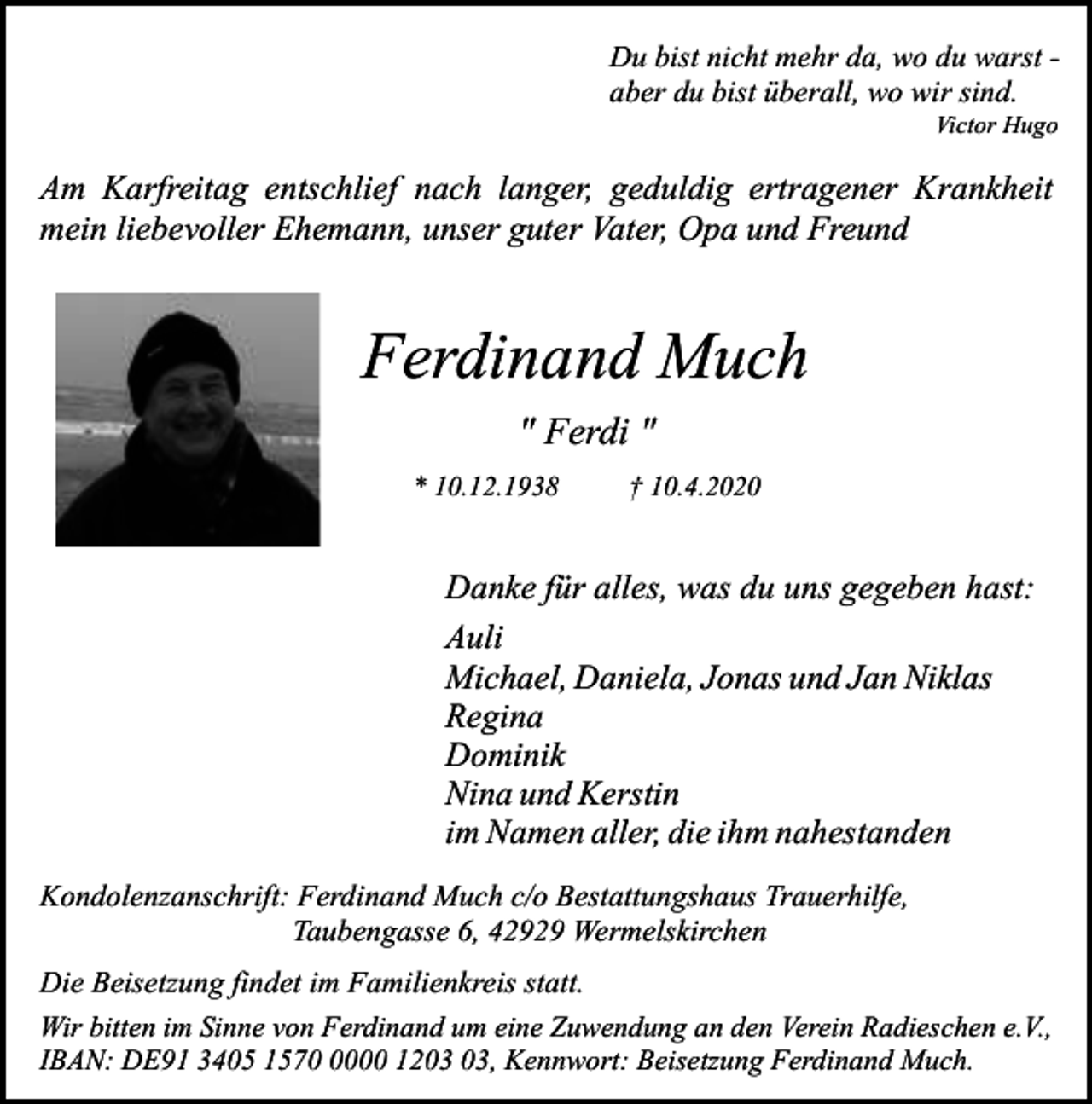 <p>Du bist nicht mehr da, wo du warst aber du bist überall, wo wir sind.<br />Victor Hugo</p><p>Am Karfreitag entschlief nach langer, geduldig ertragener Krankheit<br />mein liebevoller Ehemann, unser guter Vater, Opa und Freund</p><p>Ferdinand Much<br />" Ferdi "<br />* 10.12.1938</p><p>† 10.4.2020</p><p>Danke für alles, was du uns gegeben hast:<br />Auli<br />Michael, Daniela, Jonas und Jan Niklas<br />Regina<br />Dominik<br />Nina und Kerstin<br />im Namen aller, die ihm nahestanden<br />Kondolenzanschrift: Ferdinand Much c/o Bestattungshaus Trauerhilfe,<br />Taubengasse 6, 42929 Wermelskirchen<br />Die Beisetzung findet im Familienkreis statt.<br />Wir bitten im Sinne von Ferdinand um eine Zuwendung an den Verein Radieschen e.V.,<br />IBAN: DE91 3405 157000 12, Kennwort: Beisetzung Ferdinand Much.</p>