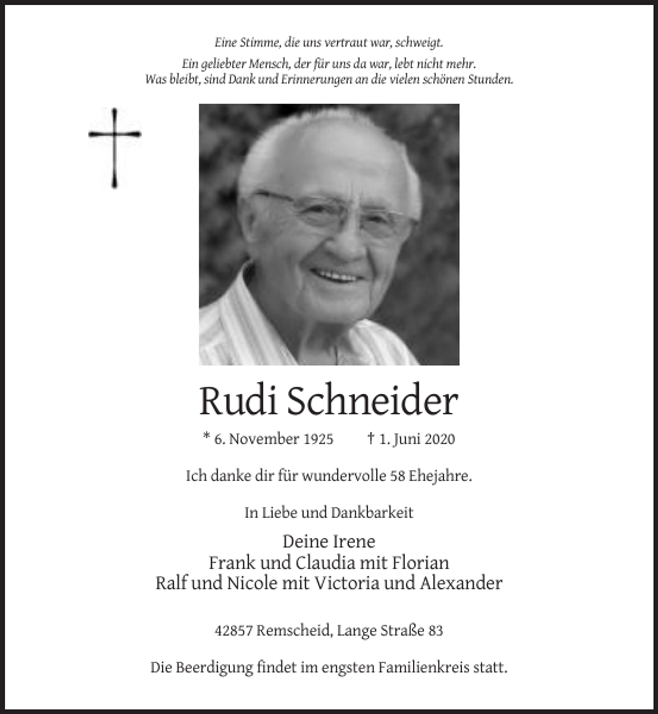 <p>Eine Stimme, die uns vertraut war, schweigt.<br />Ein geliebter Mensch, der für uns da war, lebt nicht mehr.<br />Was bleibt, sind Dank und Erinnerungen an die vielen schönen Stunden.</p><p>Rudi Schneider<br />* 6. November 1925</p><p>† 1. Juni 2020</p><p>Ich danke dir für wundervolle 58 Ehejahre.<br />In Liebe und Dankbarkeit</p><p>Deine Irene<br />Frank und Claudia mit Florian<br />Ralf und Nicole mit Victoria und Alexander<br />42857 Remscheid, Lange Straße 83<br />Die Beerdigung findet im engsten Familienkreis statt.</p>