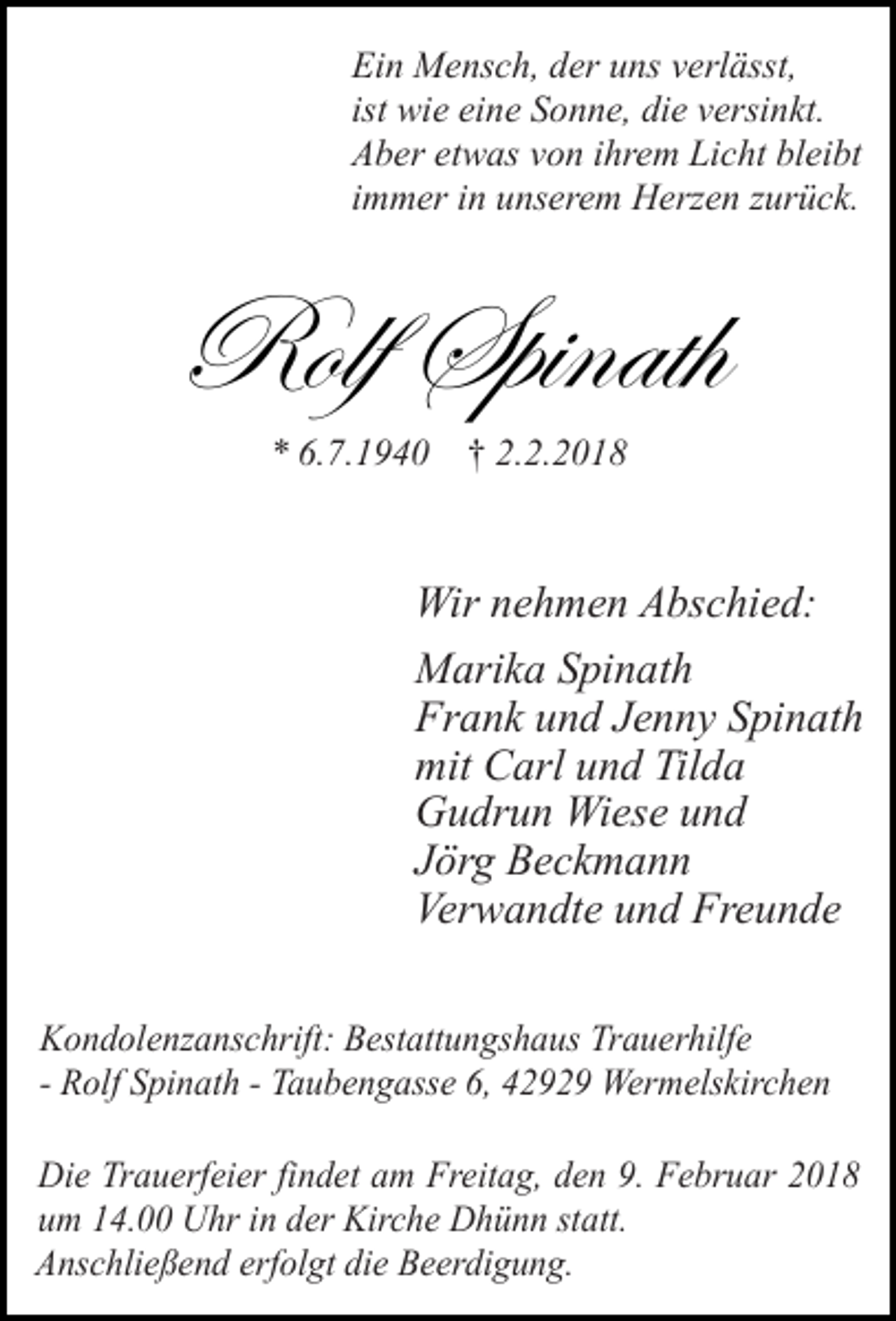 <p>Ein Mensch, der uns verlässt,<br />ist wie eine Sonne, die versinkt.<br />Aber etwas von ihrem Licht bleibt<br />immer in unserem Herzen zurück.</p><p>eÉÄy fÑ|Çtà{<br />* 6.7.1940 † 2.2.2018</p><p>Wir nehmen Abschied:<br />Marika Spinath<br />Frank und Jenny Spinath<br />mit Carl und Tilda<br />Gudrun Wiese und<br />Jörg Beckmann<br />Verwandte und Freunde<br />Kondolenzanschrift: Bestattungshaus Trauerhilfe<br />- Rolf Spinath - Taubengasse 6, 42929 Wermelskirchen<br />Die Trauerfeier findet am Freitag, den 9. Februar 2018<br />um 14.00 Uhr in der Kirche Dhünn statt.<br />Anschließend erfolgt die Beerdigung.</p>