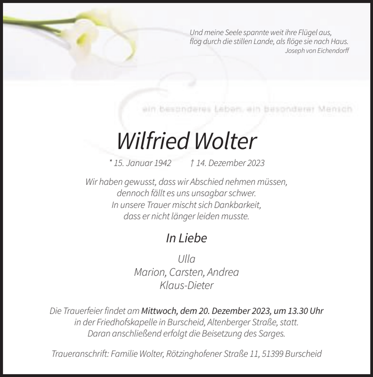 <p>Und meine Seele spannte weit ihre Flügel aus,<br />flog durch die stillen Lande, als flöge sie nach Haus.<br />Joseph von Eichendorff</p><p>Wilfried Wolter<br />* 15. Januar 1942</p><p>† 14. Dezember 2023</p><p>Wir haben gewusst, dass wir Abschied nehmen müssen,<br />dennoch fällt es uns unsagbar schwer.<br />In unsere Trauer mischt sich Dankbarkeit,<br />dass er nicht länger leiden musste.</p><p>In Liebe<br />Ulla<br />Marion, Carsten, Andrea<br />Klaus-Dieter<br />Die Trauerfeier findet am Mittwoch, dem 20. Dezember 2023, um 13.30 Uhr<br />in der Friedhofskapelle in Burscheid, Altenberger Straße, statt.<br />Daran anschließend erfolgt die Beisetzung des Sarges.<br />Traueranschrift: Familie Wolter, Rötzinghofener Straße 11, 51399 Burscheid</p>