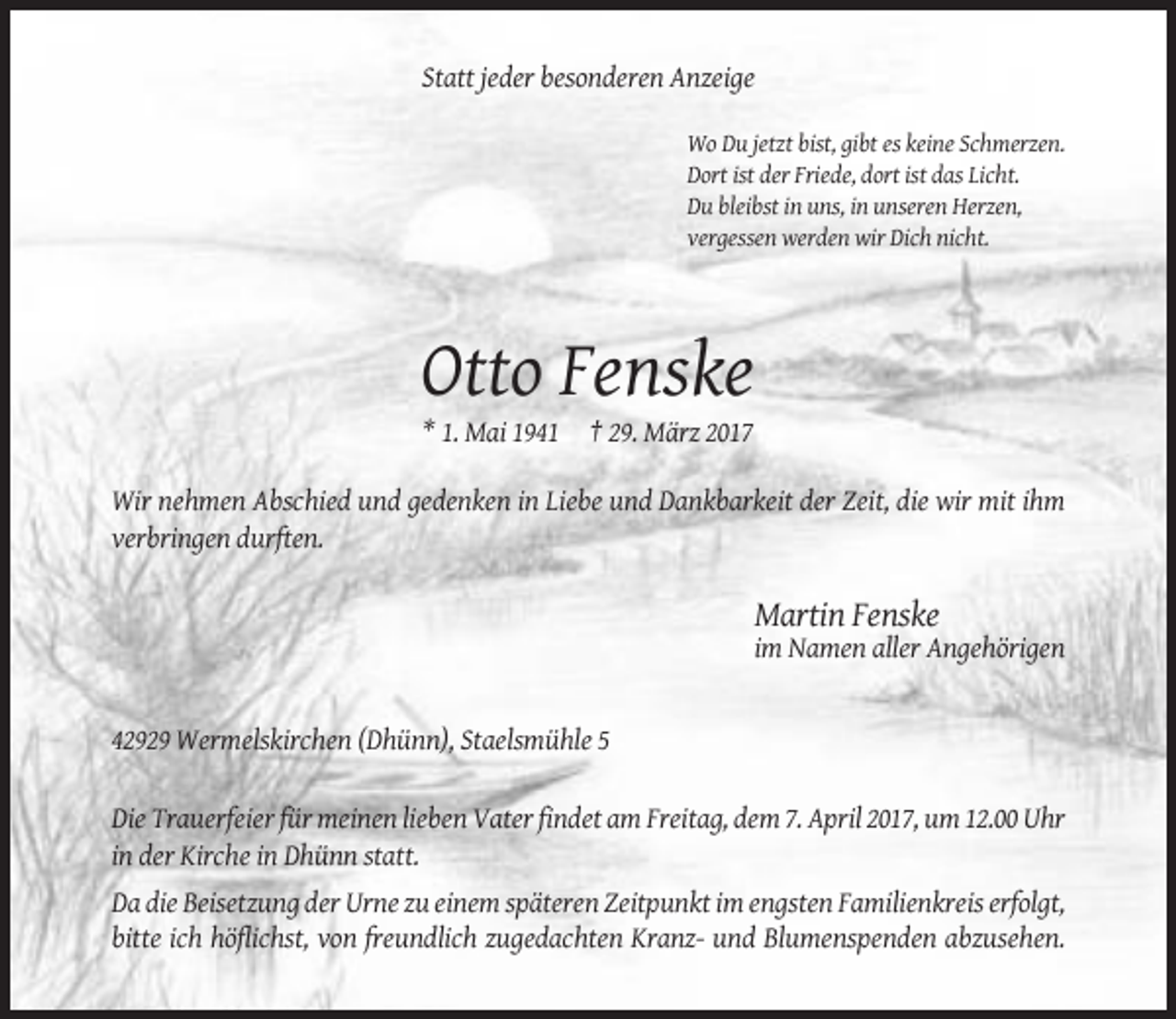 <p>Statt jeder besonderen Anzeige<br />Wo Du jetzt bist, gibt es keine Schmerzen.<br />Dort ist der Friede, dort ist das Licht.<br />Du bleibst in uns, in unseren Herzen,<br />vergessen werden wir Dich nicht.</p><p>Otto Fenske<br />* 1. Mai 1941 † 29. März 2017<br />Wir nehmen Abschied und gedenken in Liebe und Dankbarkeit der Zeit, die wir mit ihm<br />verbringen durften.</p><p>Martin Fenske<br />im Namen aller Angehörigen</p><p>42929 Wermelskirchen (Dhünn), Staelsmühle 5<br />Die Trauerfeier für meinen lieben Vater findet am Freitag, dem 7. April 2017, um 12.00 Uhr<br />in der Kirche in Dhünn statt.<br />Da die Beisetzung der Urne zu einem späteren Zeitpunkt im engsten Familienkreis erfolgt,<br />bitte ich höflichst, von freundlich zugedachten Kranz- und Blumenspenden abzusehen.</p>