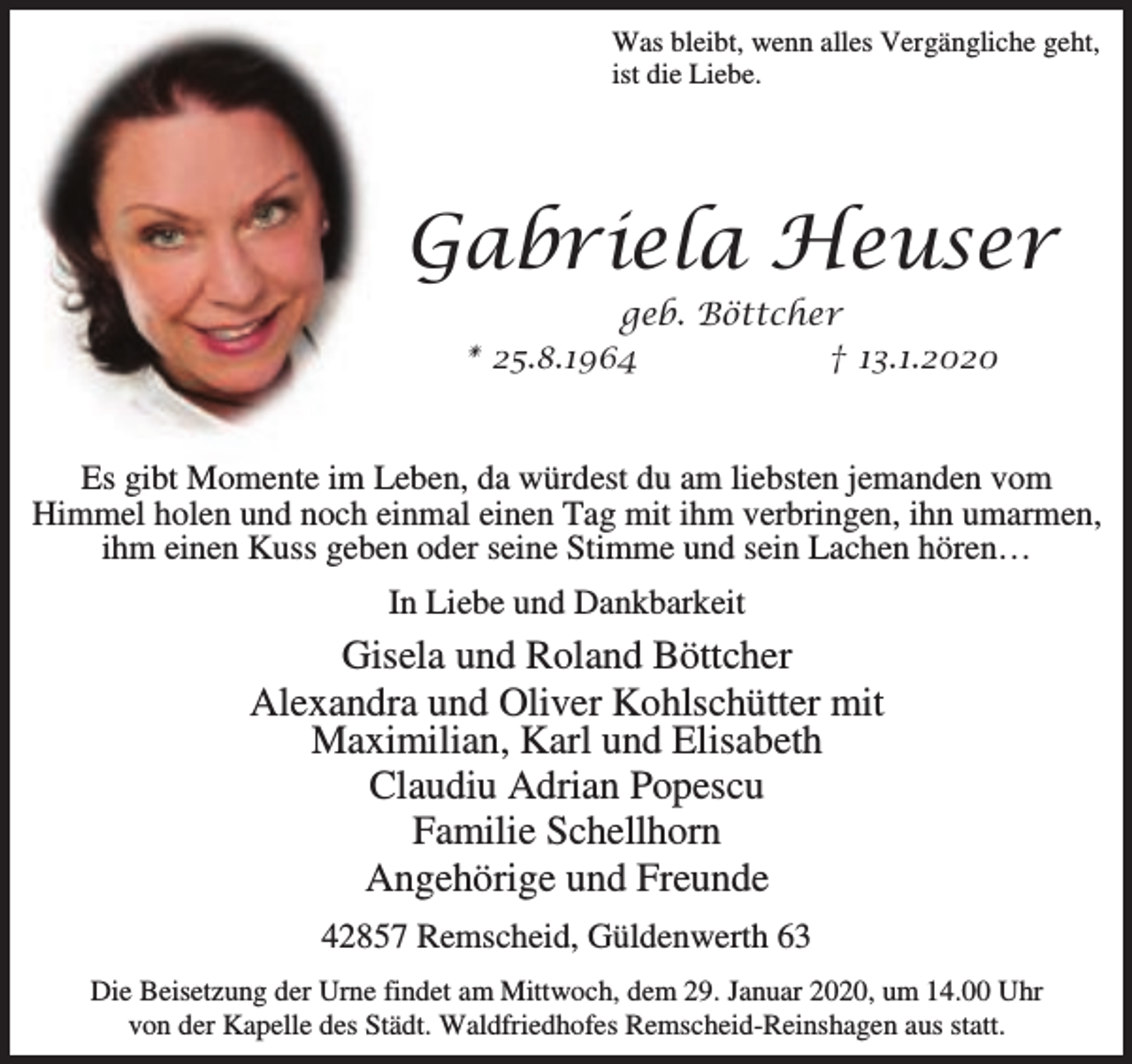 <p>Was bleibt, wenn alles Vergängliche geht,<br />ist die Liebe.</p><p>Gabriela Heuser<br />geb. Böttcher<br />* 25.8.1964<br />† 13.1.2020</p><p>Es gibt Momente im Leben, da würdest du am liebsten jemanden vom<br />Himmel holen und noch einmal einen Tag mit ihm verbringen, ihn umarmen,<br />ihm einen Kuss geben oder seine Stimme und sein Lachen hören…<br />In Liebe und Dankbarkeit</p><p>Gisela und Roland Böttcher<br />Alexandra und Oliver Kohlschütter mit<br />Maximilian, Karl und Elisabeth<br />Claudiu Adrian Popescu<br />Familie Schellhorn<br />Angehörige und Freunde<br />42857 Remscheid, Güldenwerth 63<br />Die Beisetzung der Urne findet am Mittwoch, dem 29. Januar 2020, um 14.00 Uhr<br />von der Kapelle des Städt. Waldfriedhofes Remscheid-Reinshagen aus statt.</p>
